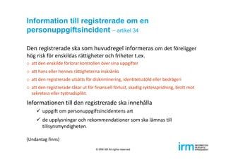 Information till registrerade om en
personuppgiftsincident – artikel 34
Den registrerade ska som huvudregel informeras om det föreligger 
hög risk för enskildas rättigheter och friheter t.ex.
o att den enskilde förlorar kontrollen över sina uppgifter
o att hans eller hennes rättigheterna inskränks
o att den registrerade utsätts för diskriminering, identitetsstöld eller bedrägeri
o att den registrerade råkar ut för finansiell förlust, skadlig ryktesspridning, brott mot 
sekretess eller tystnadsplikt.
Informationen till den registrerade ska innehålla
 uppgift om personuppgiftsincidentens art
 de upplysningar och rekommendationer som ska lämnas till 
tillsynsmyndigheten.
(Undantag finns)
© IRM AB All rights reserved
 