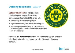 Dataskyddsombud – artikel 37
Dataskyddsombud är obligatoriskt 
(för både personuppgiftsansvarig och 
personuppgiftsbiträde) i följande fall:
 för myndighet eller offentligt organ
 regelbunden och systematisk övervakning av enskilda i stor omfattning 
 behandling i stor omfattning av särskilda kategorier av uppgifter eller 
personuppgifter som rör fällande domar i brottmål 
och överträdelser
Kan vara ett och samma ombud för flera företag i en koncern 
eller flera nämnder i en kommun eller liknande. Kan vara 
konsult.
© IRM AB All rights reserved
 