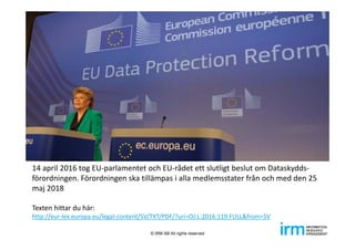 14 april 2016 tog EU‐parlamentet och EU‐rådet ett slutligt beslut om Dataskydds‐
förordningen. Förordningen ska tillämpas i alla medlemsstater från och med den 25 
maj 2018
Texten hittar du här: 
http://eur‐lex.europa.eu/legal‐content/SV/TXT/PDF/?uri=OJ:L:2016:119:FULL&from=SV
© IRM AB All rights reserved
 