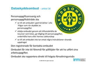 Dataskyddsombud – artikel 38
Personuppgiftsansvarig och 
personuppgiftsbiträde ska 
 se till att ombudet i god tid deltar i alla
frågor som rör skyddet av 
personuppgifter
 stödja ombudet genom att tillhandahålla de 
resurser som krävs, ge tillgång till personuppgifter, 
underhålla hans eller hennes sakkunskap
 se till att ombudet inte tar emot några instruktioner rörande 
uppdraget
Den registrerade får kontakta ombudet
Ombudet får inte bli föremål för påföljder för att ha utfört sina 
arbetsuppgifter.
Ombudet ska rapportera direkt till högsta förvaltningsnivån
© IRM AB All rights reserved
 