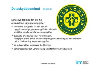 Dataskyddsombud – artikel 39
Dataskyddsombudet ska ha 
åtminstone följande uppgifter
 informera och ge råd till den person
uppgiftsansvarige, personuppgiftsbiträdet och 
anställda som behandlar personuppgifter
 övervaka efterlevnaden av förordningen, 
inbegripet bland annat ansvarstilldelning och utbildning av personal som 
deltar i behandling av personuppgifter
 ge råd vad gäller konsekvensbedömning
 samarbeta med och vara kontaktpunkt för tillsynsmyndigheten
© IRM AB All rights reserved
 