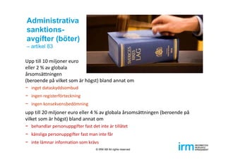 Administrativa
sanktions-
avgifter (böter)
– artikel 83
Upp till 10 miljoner euro 
eller 2 % av globala 
årsomsättningen 
(beroende på vilket som är högst) bland annat om
− inget dataskyddsombud
− ingen registerförteckning
− ingen konsekvensbedömning
upp till 20 miljoner euro eller 4 % av globala årsomsättningen (beroende på 
vilket som är högst) bland annat om
− behandlar personuppgifter fast det inte är tillåtet
− känsliga personuppgifter fast man inte får
− inte lämnar information som krävs
© IRM AB All rights reserved
 