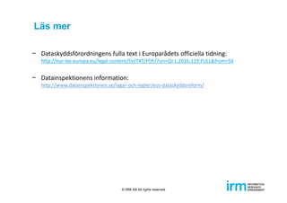 Läs mer
− Dataskyddsförordningens fulla text i Europarådets officiella tidning: 
http://eur‐lex.europa.eu/legal‐content/SV/TXT/PDF/?uri=OJ:L:2016:119:FULL&from=SV
− Datainspektionens information:
http://www.datainspektionen.se/lagar‐och‐regler/eus‐dataskyddsreform/
© IRM AB All rights reserved
 