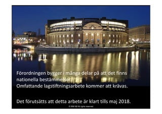 Förordningen bygger i många delar på att det finns 
nationella bestämmelser.
Omfattande lagstiftningsarbete kommer att krävas.
Det förutsätts att detta arbete är klart tills maj 2018.
© IRM AB All rights reserved
 