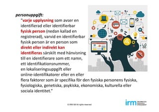 personuppgift: 
”varje upplysning som avser en 
identifierad eller identifierbar 
fysisk person (nedan kallad en 
registrerad), varvid en identifierbar 
fysisk person är en person som 
direkt eller indirekt kan 
identifieras särskilt med hänvisning
till en identifierare som ett namn, 
ett identifikationsnummer, 
en lokaliseringsuppgift eller 
online‐identifikatorer eller en eller 
flera faktorer som är specifika för den fysiska personens fysiska, 
fysiologiska, genetiska, psykiska, ekonomiska, kulturella eller 
sociala identitet.”
© IRM AB All rights reserved
 