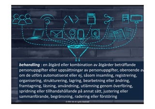 behandling : en åtgärd eller kombination av åtgärder beträffande 
personuppgifter eller uppsättningar av personuppgifter, oberoende av
om de utförs automatiserat eller ej, såsom insamling, registrering, 
organisering, strukturering, lagring, bearbetning eller ändring, 
framtagning, läsning, användning, utlämning genom överföring, 
spridning eller tillhandahållande på annat sätt, justering eller 
sammanförande, begränsning, radering eller förstöring
© IRM AB All rights reserved
 