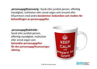 personuppgiftsansvarig : fysisk eller juridisk person, offentlig 
myndighet, institution eller annat organ som ensamt eller 
tillsammans med andra bestämmer ändamålen och medlen för 
behandlingen av personuppgifter
personuppgiftsbiträde : 
fysisk eller juridisk person, 
offentlig myndighet, institution 
eller annat organ som 
behandlar personuppgifter 
för den personuppgiftsansvariges 
räkning
© IRM AB All rights reserved
 