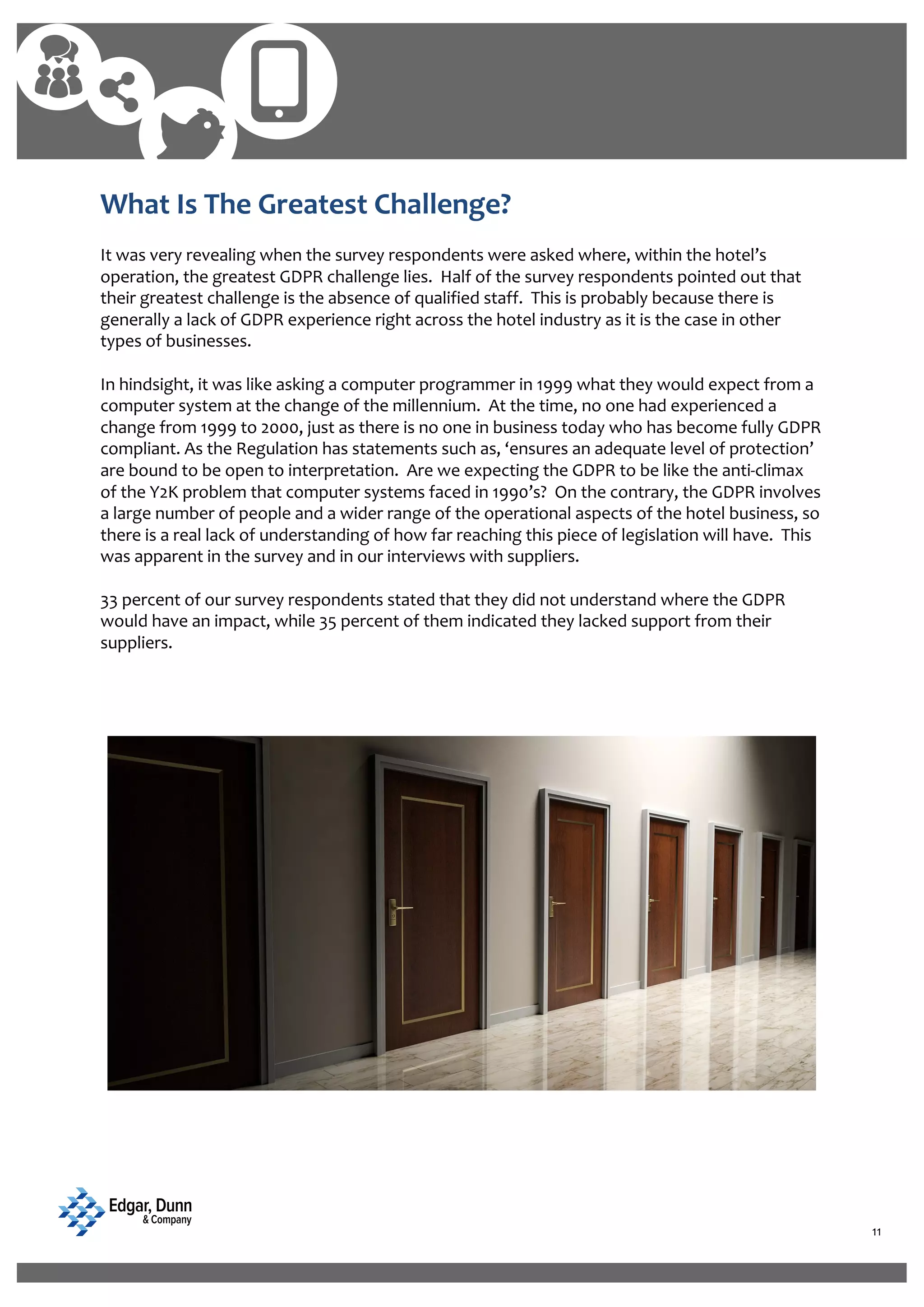 11
What Is The Greatest Challenge?
It was very revealing when the survey respondents were asked where, within the hotel’s
operation, the greatest GDPR challenge lies. Half of the survey respondents pointed out that
their greatest challenge is the absence of qualified staff. This is probably because there is
generally a lack of GDPR experience right across the hotel industry as it is the case in other
types of businesses.
In hindsight, it was like asking a computer programmer in 1999 what they would expect from a
computer system at the change of the millennium. At the time, no one had experienced a
change from 1999 to 2000, just as there is no one in business today who has become fully GDPR
compliant. As the Regulation has statements such as, ‘ensures an adequate level of protection’
are bound to be open to interpretation. Are we expecting the GDPR to be like the anti-climax
of the Y2K problem that computer systems faced in 1990’s? On the contrary, the GDPR involves
a large number of people and a wider range of the operational aspects of the hotel business, so
there is a real lack of understanding of how far reaching this piece of legislation will have. This
was apparent in the survey and in our interviews with suppliers.
33 percent of our survey respondents stated that they did not understand where the GDPR
would have an impact, while 35 percent of them indicated they lacked support from their
suppliers.
 