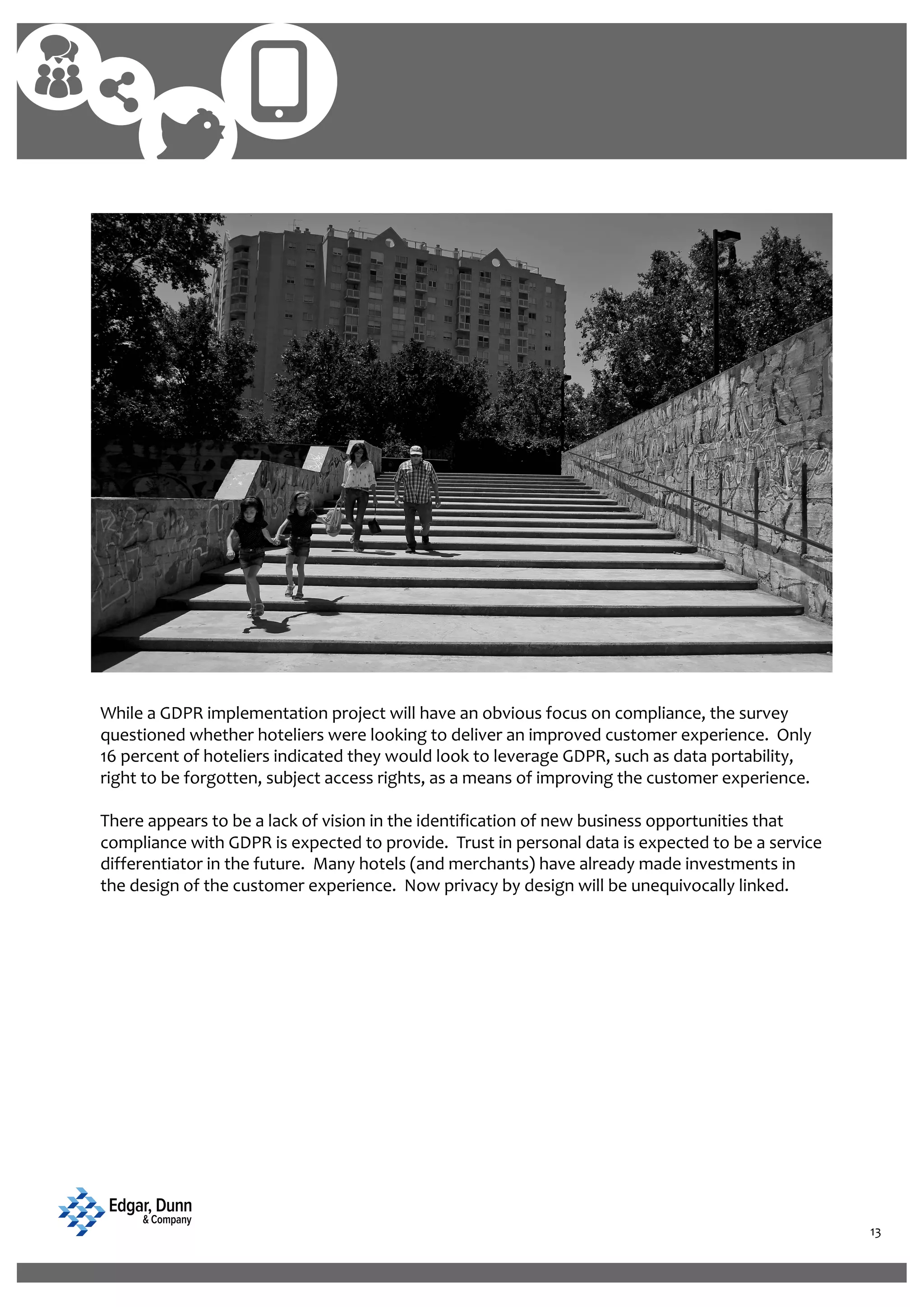 13
While a GDPR implementation project will have an obvious focus on compliance, the survey
questioned whether hoteliers were looking to deliver an improved customer experience. Only
16 percent of hoteliers indicated they would look to leverage GDPR, such as data portability,
right to be forgotten, subject access rights, as a means of improving the customer experience.
There appears to be a lack of vision in the identification of new business opportunities that
compliance with GDPR is expected to provide. Trust in personal data is expected to be a service
differentiator in the future. Many hotels (and merchants) have already made investments in
the design of the customer experience. Now privacy by design will be unequivocally linked.
 
