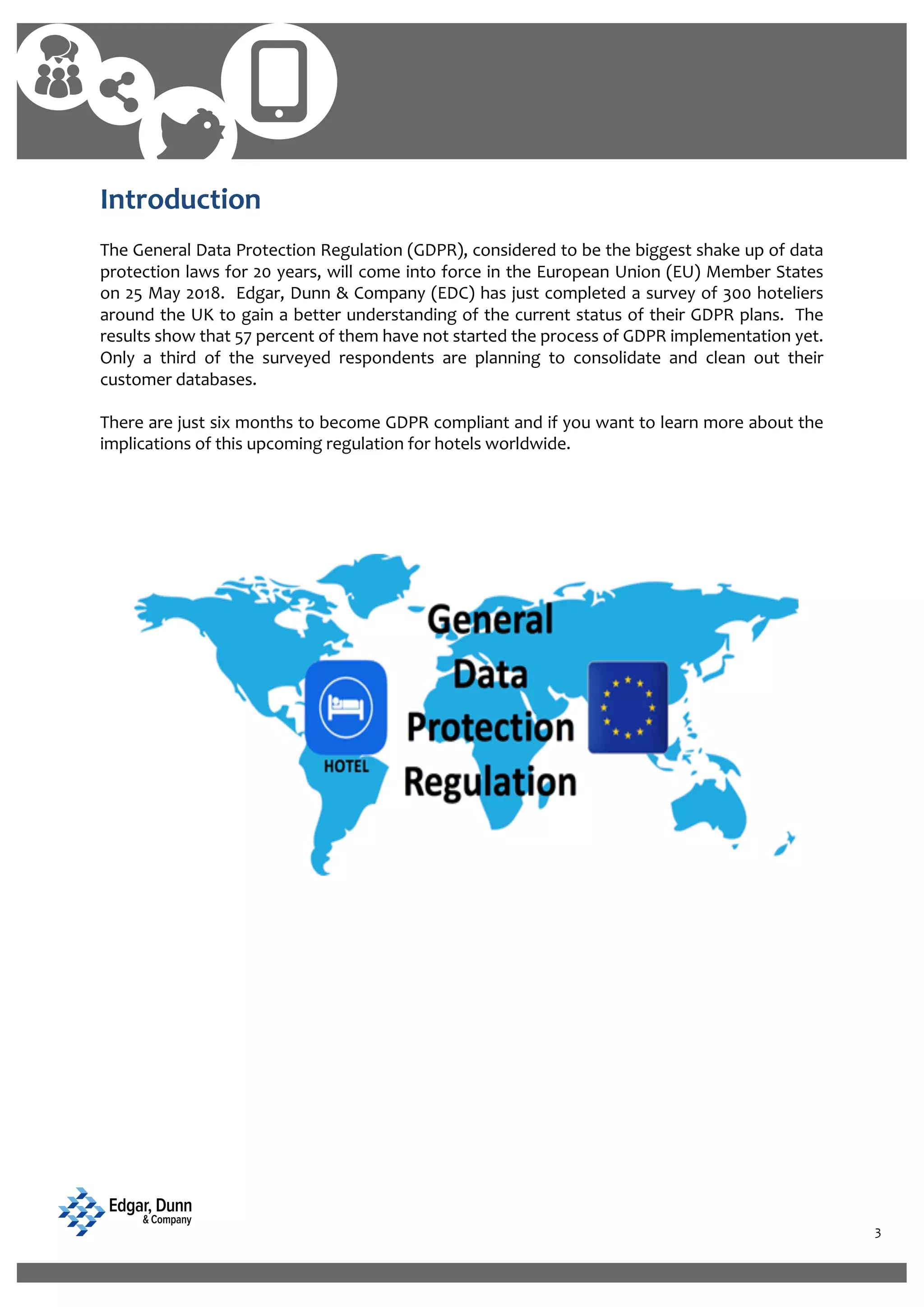 3
Introduction
The General Data Protection Regulation (GDPR), considered to be the biggest shake up of data
protection laws for 20 years, will come into force in the European Union (EU) Member States
on 25 May 2018. Edgar, Dunn & Company (EDC) has just completed a survey of 300 hoteliers
around the UK to gain a better understanding of the current status of their GDPR plans. The
results show that 57 percent of them have not started the process of GDPR implementation yet.
Only a third of the surveyed respondents are planning to consolidate and clean out their
customer databases.
There are just six months to become GDPR compliant and if you want to learn more about the
implications of this upcoming regulation for hotels worldwide.
 