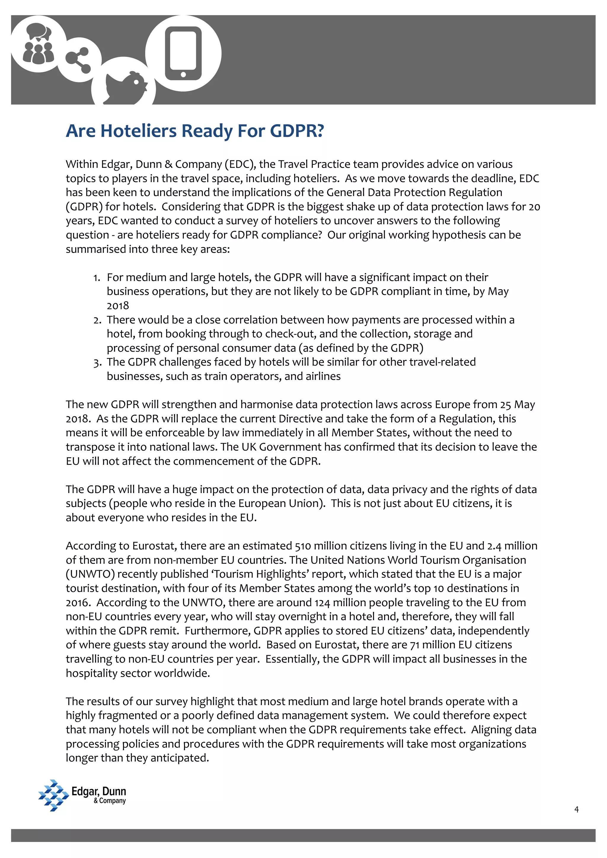 4
Are Hoteliers Ready For GDPR?
Within Edgar, Dunn & Company (EDC), the Travel Practice team provides advice on various
topics to players in the travel space, including hoteliers. As we move towards the deadline, EDC
has been keen to understand the implications of the General Data Protection Regulation
(GDPR) for hotels. Considering that GDPR is the biggest shake up of data protection laws for 20
years, EDC wanted to conduct a survey of hoteliers to uncover answers to the following
question - are hoteliers ready for GDPR compliance? Our original working hypothesis can be
summarised into three key areas:
1. For medium and large hotels, the GDPR will have a significant impact on their
business operations, but they are not likely to be GDPR compliant in time, by May
2018
2. There would be a close correlation between how payments are processed within a
hotel, from booking through to check-out, and the collection, storage and
processing of personal consumer data (as defined by the GDPR)
3. The GDPR challenges faced by hotels will be similar for other travel-related
businesses, such as train operators, and airlines
The new GDPR will strengthen and harmonise data protection laws across Europe from 25 May
2018. As the GDPR will replace the current Directive and take the form of a Regulation, this
means it will be enforceable by law immediately in all Member States, without the need to
transpose it into national laws. The UK Government has confirmed that its decision to leave the
EU will not affect the commencement of the GDPR.
The GDPR will have a huge impact on the protection of data, data privacy and the rights of data
subjects (people who reside in the European Union). This is not just about EU citizens, it is
about everyone who resides in the EU.
According to Eurostat, there are an estimated 510 million citizens living in the EU and 2.4 million
of them are from non-member EU countries. The United Nations World Tourism Organisation
(UNWTO) recently published ‘Tourism Highlights’ report, which stated that the EU is a major
tourist destination, with four of its Member States among the world’s top 10 destinations in
2016. According to the UNWTO, there are around 124 million people traveling to the EU from
non-EU countries every year, who will stay overnight in a hotel and, therefore, they will fall
within the GDPR remit. Furthermore, GDPR applies to stored EU citizens’ data, independently
of where guests stay around the world. Based on Eurostat, there are 71 million EU citizens
travelling to non-EU countries per year. Essentially, the GDPR will impact all businesses in the
hospitality sector worldwide.
The results of our survey highlight that most medium and large hotel brands operate with a
highly fragmented or a poorly defined data management system. We could therefore expect
that many hotels will not be compliant when the GDPR requirements take effect. Aligning data
processing policies and procedures with the GDPR requirements will take most organizations
longer than they anticipated.
 