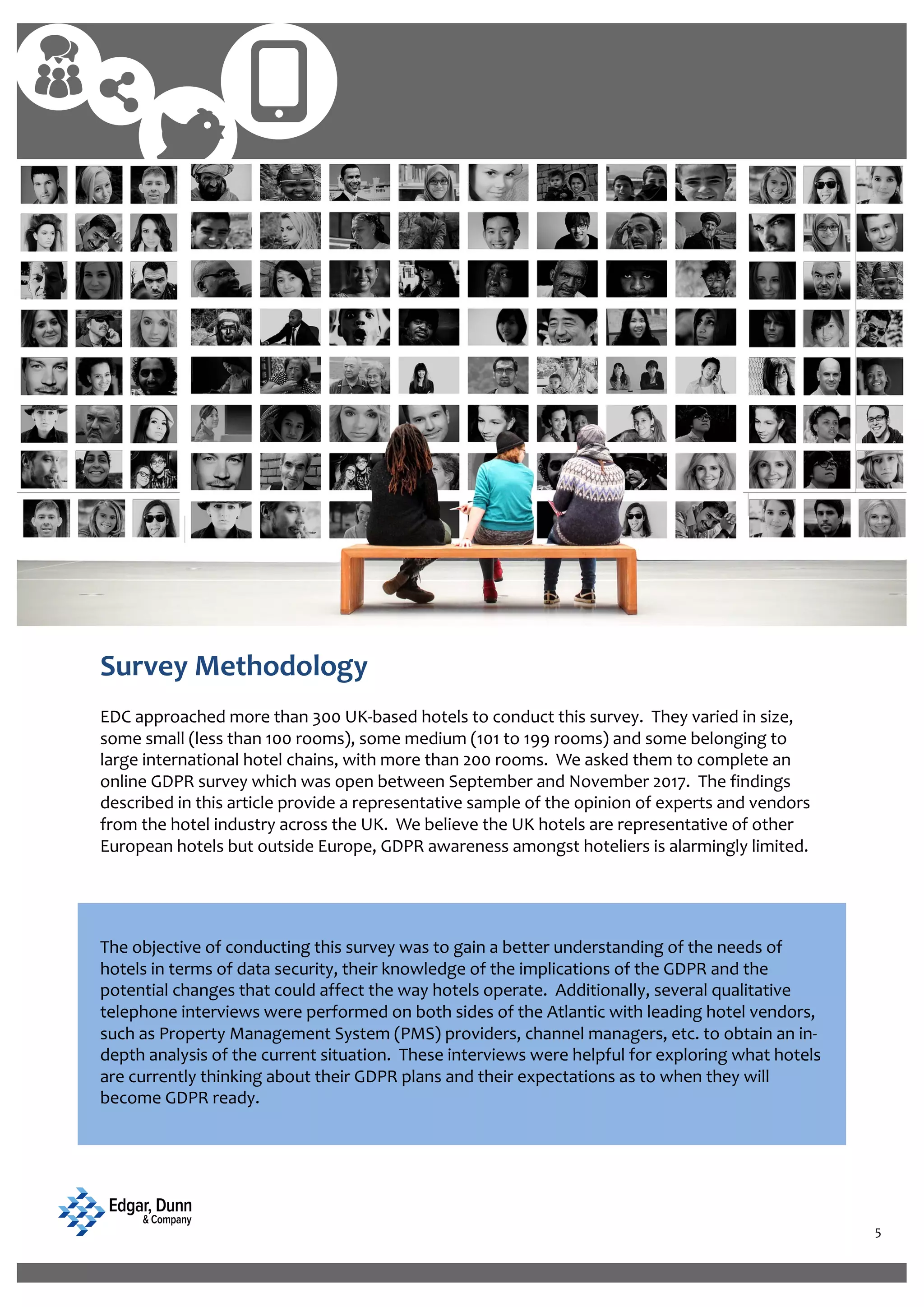 5
Eria nimoditatia voluptatas aut la nimint
molore velenda debissitio.
Survey Methodology
EDC approached more than 300 UK-based hotels to conduct this survey. They varied in size,
some small (less than 100 rooms), some medium (101 to 199 rooms) and some belonging to
large international hotel chains, with more than 200 rooms. We asked them to complete an
online GDPR survey which was open between September and November 2017. The findings
described in this article provide a representative sample of the opinion of experts and vendors
from the hotel industry across the UK. We believe the UK hotels are representative of other
European hotels but outside Europe, GDPR awareness amongst hoteliers is alarmingly limited.
The objective of conducting this survey was to gain a better understanding of the needs of
hotels in terms of data security, their knowledge of the implications of the GDPR and the
potential changes that could affect the way hotels operate. Additionally, several qualitative
telephone interviews were performed on both sides of the Atlantic with leading hotel vendors,
such as Property Management System (PMS) providers, channel managers, etc. to obtain an in-
depth analysis of the current situation. These interviews were helpful for exploring what hotels
are currently thinking about their GDPR plans and their expectations as to when they will
become GDPR ready.
 