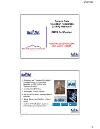5/19/2020
1
Richard Cascarino CISM,
CIA, ACFE, CRMA
General Data
Protection Regulation
(GDPR) Webinar 5
GDPR Certification
About Jim Kaplan, CIA, CFE
 President and Founder of AuditNet®,
the global resource for auditors
(available on iOS, Android and
Windows devices)
 Auditor, Web Site Guru,
 Internet for Auditors Pioneer
 IIA Bradford Cadmus Memorial Award
Recipient
 Local Government Auditor’s Lifetime
Award
 Author of “The Auditor’s Guide to
Internet Resources” 2nd Edition
Page 2
1
2
 