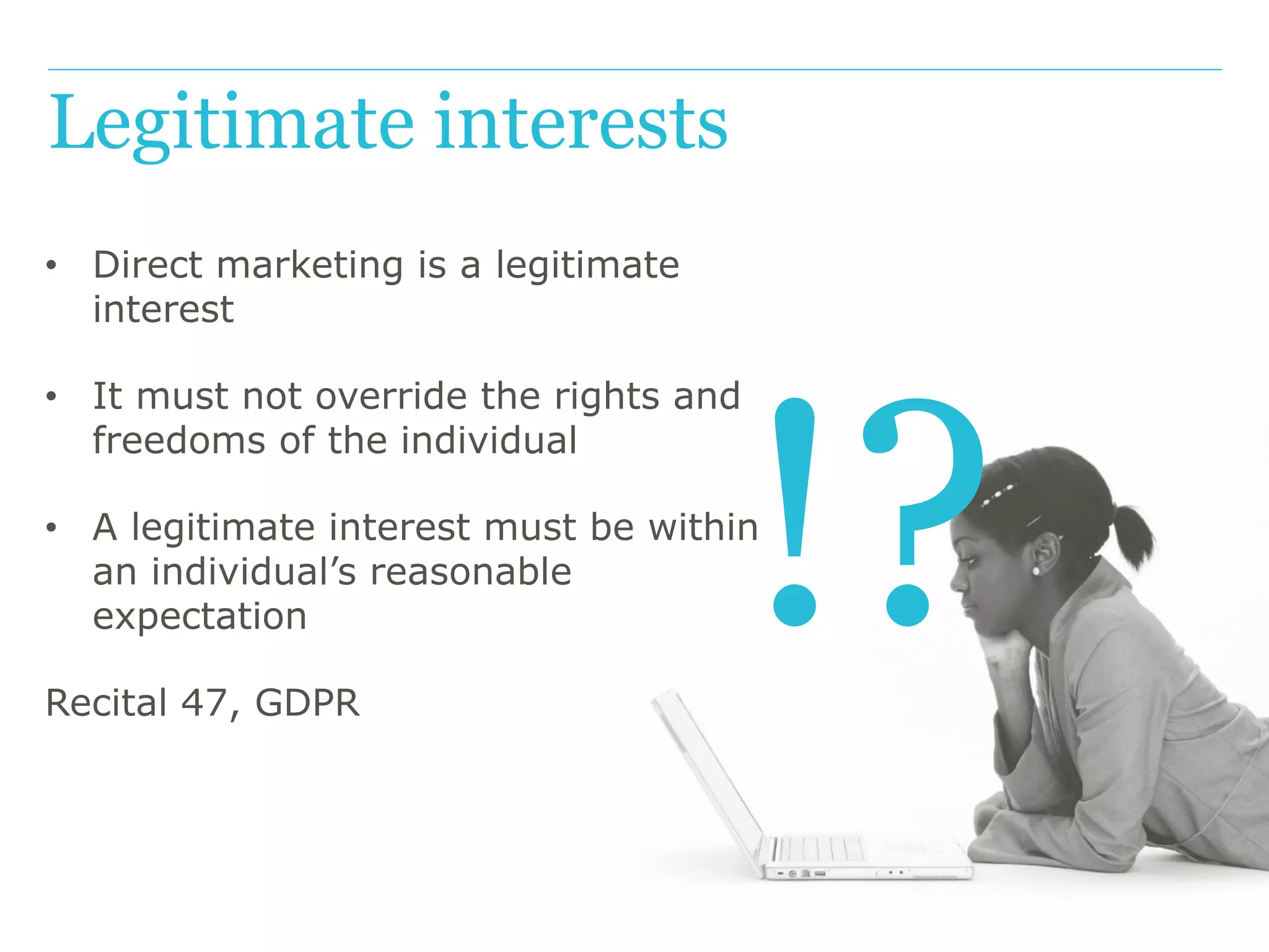 !?
Legitimate interests
• Direct marketing is a legitimate
interest
• It must not override the rights and
freedoms of the individual
• A legitimate interest must be within
an individual’s reasonable
expectation
Recital 47, GDPR
 