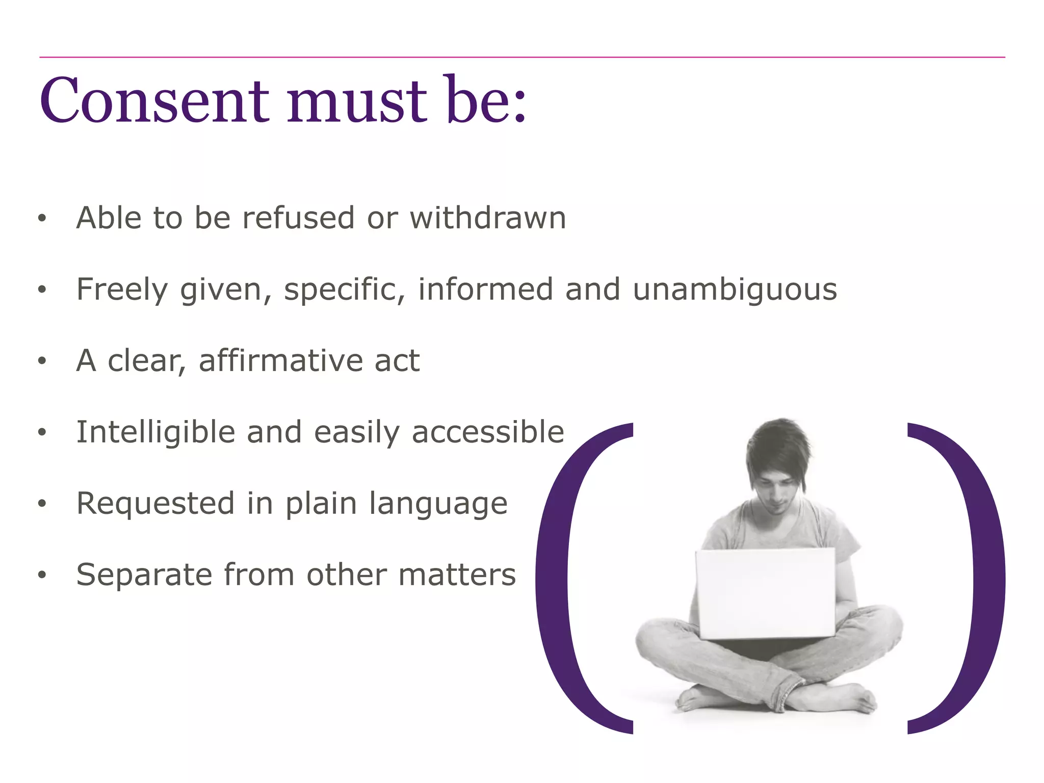 Consent must be:
• Able to be refused or withdrawn
• Freely given, specific, informed and unambiguous
• A clear, affirmative act
• Intelligible and easily accessible
• Requested in plain language
• Separate from other matters
 