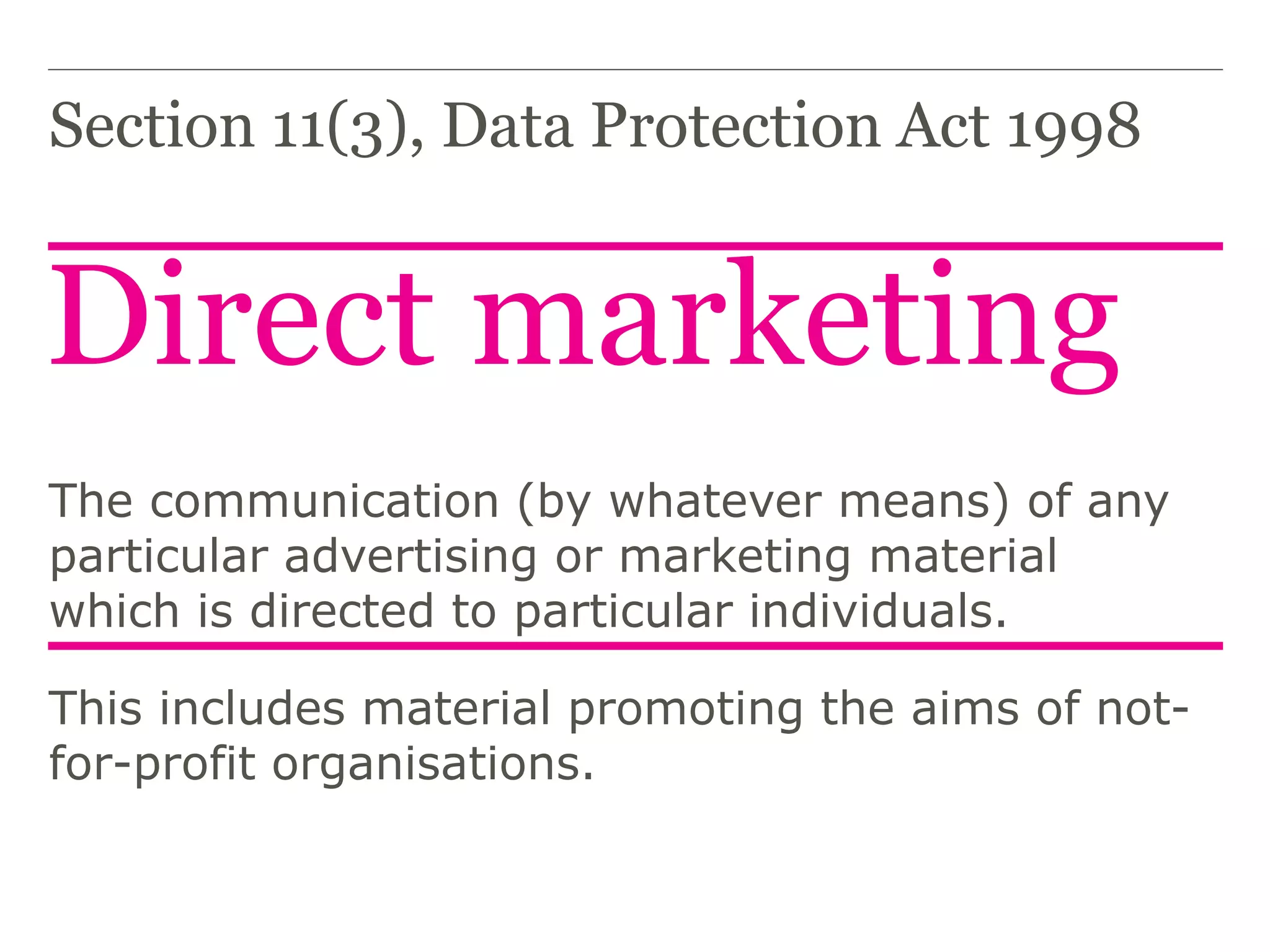 Direct marketing
Section 11(3), Data Protection Act 1998
The communication (by whatever means) of any
particular advertising or marketing material
which is directed to particular individuals.
This includes material promoting the aims of not-
for-profit organisations.
 