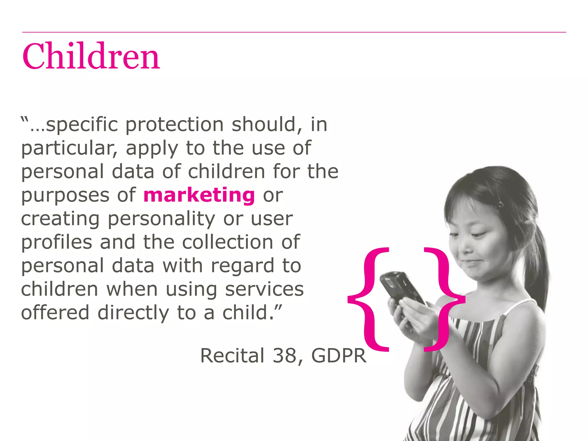 { }
Children
“…specific protection should, in
particular, apply to the use of
personal data of children for the
purposes of marketing or
creating personality or user
profiles and the collection of
personal data with regard to
children when using services
offered directly to a child.”
Recital 38, GDPR
 
