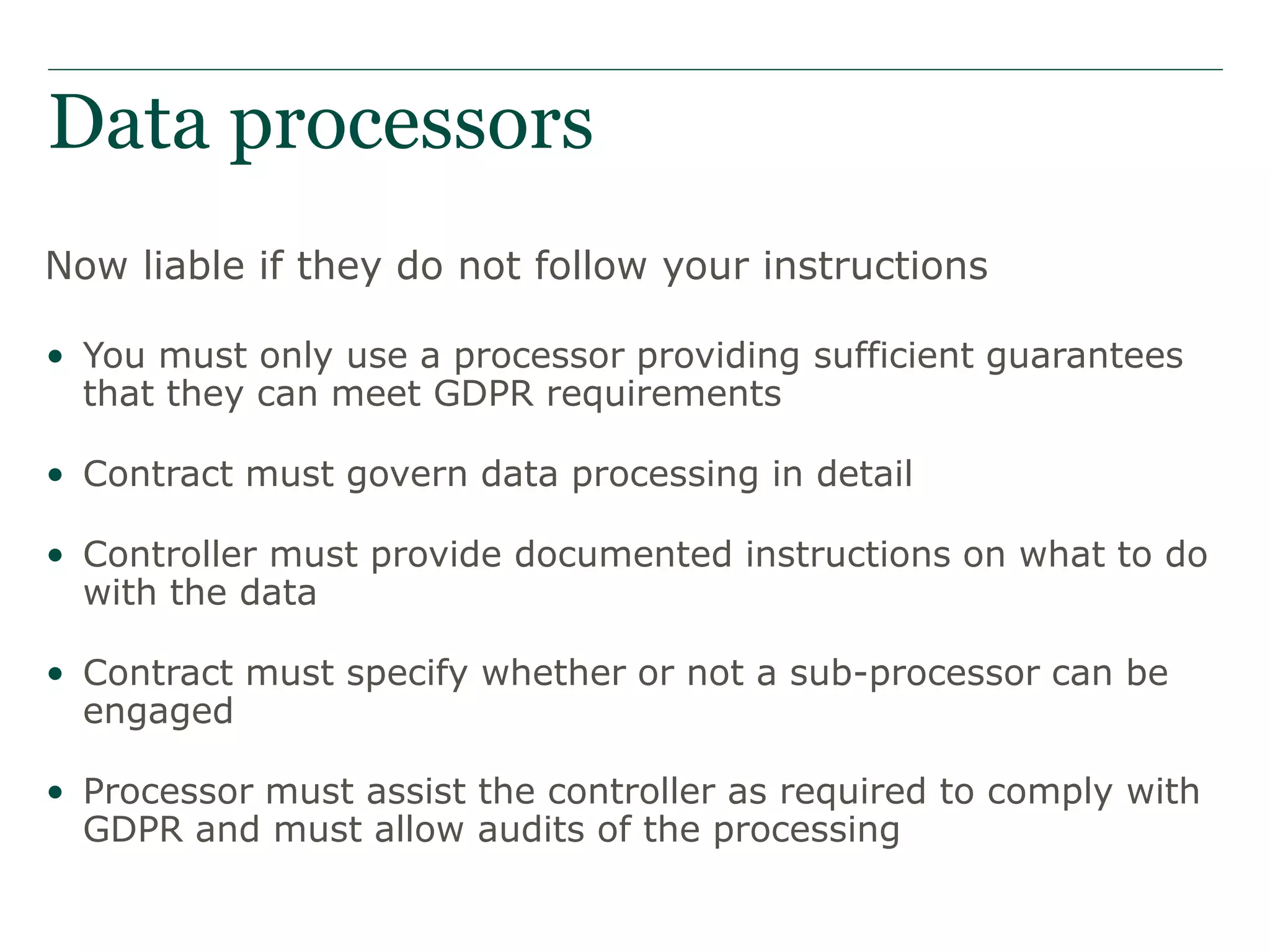 Data processors
Now liable if they do not follow your instructions
• You must only use a processor providing sufficient guarantees
that they can meet GDPR requirements
• Contract must govern data processing in detail
• Controller must provide documented instructions on what to do
with the data
• Contract must specify whether or not a sub-processor can be
engaged
• Processor must assist the controller as required to comply with
GDPR and must allow audits of the processing
 