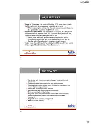 6/17/2020
10
WP29 SPECIFIES
 Level of Expertise: It is essential that the DPO understand how to
build, implement, & manage data protection programs.
 The more complex or high-risk the data processing activities are,
the greater the expertise the DPO will need.
 Professional Qualities: DPOs need not be lawyers, but they must
have expertise in member state and European data protection law,
including an in-depth knowledge of the GDPR
 DPOs must also have a reasonable understanding of the
organization's technical and organizational structure and be
familiar with information technologies and data security
 In the case of a public authority or body, the DPO should have sound
knowledge of its administrative rules & procedures
THE NEW DPO
 Get familiar with the processing activities and existing rules and
processes
 Understand the scope of your tasks and responsibilities
 Statutory tasks versus optional tasks (for instance, maintaining the
record of processing activities)
 Identify key issues and contact persons
 Identify budget and other resource requirements
 Draw up a work plan and prioritize
 Regularly attend relevant meetings and speak to employees and
senior management (in some countries Works Councils are
important)
 Regularly report to senior management
 Keep up to date (training)
19
20
 