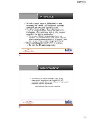 6/17/2020
11
IN PRACTICE
 50 million euros (approx. $56 million) — was
issued by the French Data Protection Authority
(CNIL) in January 2019 against Google.
 The fine was related to a “lack of transparency,
inadequate information and lack of valid consent
regarding the ads personalization.”
 The structure of Google’s privacy policy and terms and
conditions were too complicated for users, and the use of pre-
ticked boxes as a consent mechanism did not establish a legal
basis for data processing to deliver targeting advertising.
 Represented approximately .04% of revenue,
 far from the 4% potential penalty.
DATA DEFINITIONS
 “data relates to an individual if it refers to the identity,
characteristics or behaviour of an individual or if such
information is used to determine or influence the way in which
that person is treated or evaluated”
Working Party Opinion 4/2007 on the concept of personal data
21
22
 