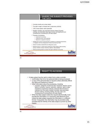 6/17/2020
15
WHERE THE SUBJECT PROVIDES
THE DATA
 Controller identity and contact details
 The right to lodge a complaint with a supervisory authority.
 DPO contact details, where applicable
 Whether controller uses automated decision-making (including
profiling), and information about logic involved, and significance and
consequences of processing for the data subject.
 Purposes of processing
 Legal basis for processing
 Legitimate interests, where applicable
 Recipients or categories of recipients
 Whether the provision of personal data is a statutory or contractual requirement
or obligation, and the consequences of failure to provide such data.
 Details of transfers outside EEA and safeguards in place
 Retention period, or criteria used to determine it Data subject’s rights including
access, correction, erasure, restriction, objection, data portability
 Where processing based on consent, the right to withdraw it at any time
RIGHT TO ACCESS
 A data subject has the right to obtain from a data controller:
 confirmation that his or her personal data is being processed
 a copy of the personal data on request (unless adversely affects
the rights and freedoms of others)
 Other information about the processing, including
 purposes; categories of personal data; recipients; retention period;
rights to correction, erasure, restriction, objection; right to make
complaint to supervisory authority; personal data source(s) if
collected from third party; whether controller uses automated
decision-making, including profiling, the logic used, and
consequences of processing for the data subject.
 When the data subject makes the request electronically, must
provide the information in a commonly used electronic form,
unless the data subject requests the information in a different
format. If requested, the information may be provided orally,
provided that the identity of the data subject is proven by other
means.
29
30
 