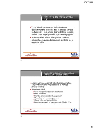 6/17/2020
16
RIGHT TO BE FORGOTTEN
(UK)
In certain circumstances, individuals can
request that the personal data is erased without
undue delay – e.g. where they withdraw consent
and no other legal ground for processing applies
Must therefore inform third parties that data
subject has requested erasure of any links to, or
copies of, data
ISO/IEC 27701 PRIVACY INFORMATION
MANAGEMENT SYSTEM (PIMS)
A framework for personally identifiable information
(PII) controllers and PII processors to manage
privacy controls
Benefits of PIMS
 Gives transparency between stakeholders
 Helps build trust
 Provides a more collaborative approach
 More effective business agreements
 Clearer roles and responsibilities
 Reduces complexity by integrating with ISO/IEC 27001
31
32
 