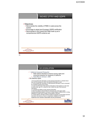 6/17/2020
18
ISO/IEC 27701 AND GDPR
Objectives
Demonstrate the visibility of PIMS in scale across the
market
Encourage to adopt pan-European GDPR certification
Demonstrate to the market that PIMs holds up as a
comprehensive GDPR evidence set
US LEGISLATION
 California Consumer Privacy Act Ma
 State statute intended to enhance privacy rights and
consumer protection for residents of California
 Took effect on January 1, 2020
Six Statutory rights:
1.To be provided with information on what personal information is collected about
them and the purposes for which that personal information is used.
2. To be provided with information on what personal information is sold or disclosed
for a business purpose and to whom.
3. To opt out of the sale of their personal information to third parties (or in the case
of minors under age 16, to require an opt in before the sale of their personal
information).
4. To request the deletion of their personal information.
5. Not to be subject to discrimination for exercising any of the above rights,
including being denied goods or services or being charged a different price, or being
subjected to a lower level of quality, of such goods or services.
6. To seek statutory damages of $100 to $750 for breaches of unencrypted personal
information that arise as a result of a business’ violation of its duty to
implement and maintain reasonable security procedures.

35
36
 