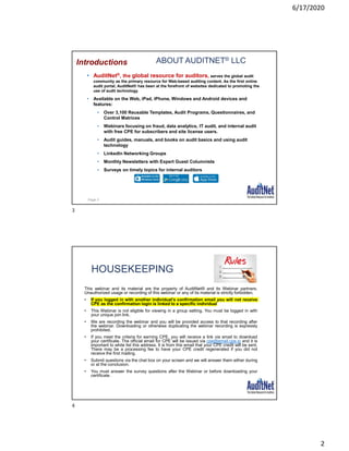 6/17/2020
2
ABOUT AUDITNET® LLC
• AuditNet®, the global resource for auditors, serves the global audit
community as the primary resource for Web-based auditing content. As the first online
audit portal, AuditNet® has been at the forefront of websites dedicated to promoting the
use of audit technology.
• Available on the Web, iPad, iPhone, Windows and Android devices and
features:
• Over 3,100 Reusable Templates, Audit Programs, Questionnaires, and
Control Matrices
• Webinars focusing on fraud, data analytics, IT audit, and internal audit
with free CPE for subscribers and site license users.
• Audit guides, manuals, and books on audit basics and using audit
technology
• LinkedIn Networking Groups
• Monthly Newsletters with Expert Guest Columnists
• Surveys on timely topics for internal auditors
Introductions
Page 3
HOUSEKEEPING
This webinar and its material are the property of AuditNet® and its Webinar partners.
Unauthorized usage or recording of this webinar or any of its material is strictly forbidden.
• If you logged in with another individual’s confirmation email you will not receive
CPE as the confirmation login is linked to a specific individual
• This Webinar is not eligible for viewing in a group setting. You must be logged in with
your unique join link.
• We are recording the webinar and you will be provided access to that recording after
the webinar. Downloading or otherwise duplicating the webinar recording is expressly
prohibited.
• If you meet the criteria for earning CPE, you will receive a link via email to download
your certificate. The official email for CPE will be issued via cpe@email.cpe.io and it is
important to white list this address. It is from this email that your CPE credit will be sent.
There may be a processing fee to have your CPE credit regenerated if you did not
receive the first mailing.
• Submit questions via the chat box on your screen and we will answer them either during
or at the conclusion.
• You must answer the survey questions after the Webinar or before downloading your
certificate.
3
4
 