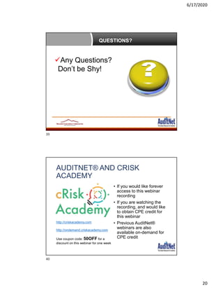6/17/2020
20
QUESTIONS?
Any Questions?
Don’t be Shy!
AUDITNET® AND CRISK
ACADEMY
• If you would like forever
access to this webinar
recording
• If you are watching the
recording, and would like
to obtain CPE credit for
this webinar
• Previous AuditNet®
webinars are also
available on-demand for
CPE credit
http://criskacademy.com
http://ondemand.criskacademy.com
Use coupon code: 50OFF for a
discount on this webinar for one week
39
40
 
