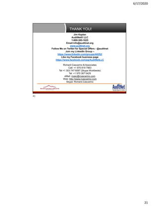 6/17/2020
21
THANK YOU!
Page 41
Jim Kaplan
AuditNet® LLC
1-800-385-1625
Email:info@auditnet.org
www.auditnet.org
Follow Me on Twitter for Special Offers - @auditnet
Join my LinkedIn Group –
https://www.linkedin.com/groups/44252/
Like my Facebook business page
https://www.facebook.com/pg/AuditNetLLC
Richard Cascarino & Associates
Cell: +1 970 819 7963
Tel +1 303 747 6087 (Skype Worldwide)
Tel: +1 970 367 5429
eMail: rcasc@rcascarino.com
Web: http://www.rcascarino.com
Skype: Richard.Cascarino
41
 