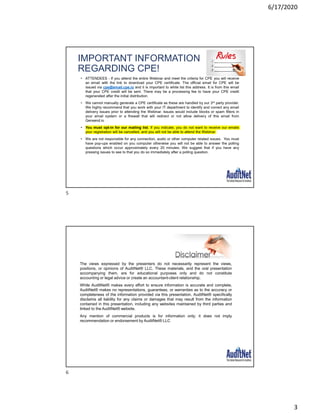 6/17/2020
3
IMPORTANT INFORMATION
REGARDING CPE!
• ATTENDEES - If you attend the entire Webinar and meet the criteria for CPE you will receive
an email with the link to download your CPE certificate. The official email for CPE will be
issued via cpe@email.cpe.io and it is important to white list this address. It is from this email
that your CPE credit will be sent. There may be a processing fee to have your CPE credit
regenerated after the initial distribution.
• We cannot manually generate a CPE certificate as these are handled by our 3rd party provider.
We highly recommend that you work with your IT department to identify and correct any email
delivery issues prior to attending the Webinar. Issues would include blocks or spam filters in
your email system or a firewall that will redirect or not allow delivery of this email from
Gensend.io
• You must opt-in for our mailing list. If you indicate, you do not want to receive our emails
your registration will be cancelled, and you will not be able to attend the Webinar.
• We are not responsible for any connection, audio or other computer related issues. You must
have pop-ups enabled on you computer otherwise you will not be able to answer the polling
questions which occur approximately every 20 minutes. We suggest that if you have any
pressing issues to see to that you do so immediately after a polling question.
The views expressed by the presenters do not necessarily represent the views,
positions, or opinions of AuditNet® LLC. These materials, and the oral presentation
accompanying them, are for educational purposes only and do not constitute
accounting or legal advice or create an accountant-client relationship.
While AuditNet® makes every effort to ensure information is accurate and complete,
AuditNet® makes no representations, guarantees, or warranties as to the accuracy or
completeness of the information provided via this presentation. AuditNet® specifically
disclaims all liability for any claims or damages that may result from the information
contained in this presentation, including any websites maintained by third parties and
linked to the AuditNet® website.
Any mention of commercial products is for information only; it does not imply
recommendation or endorsement by AuditNet® LLC
5
6
 