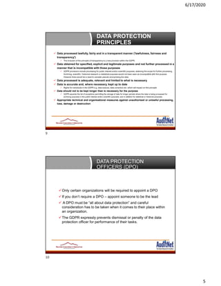 6/17/2020
5
DATA PROTECTION
PRINCIPLES
 Data processed lawfully, fairly and in a transparent manner ('lawfulness, fairness and
transparency')
 The inclusion of the principle of transparency is a new provision within the GDPR.
 Data obtained for specified, explicit and legitimate purposes and not further processed in a
manner that is incompatible with those purposes
 GDPR provisions include processing for public interest and/or scientific purposes, widening the scope for further processing.
Archiving, scientific / historical research or statistical purposes would not been seen as incompatible with this purpose.
However there would be a need to consider pseudo anonymising the data.
 Data processed is adequate, relevant and limited to what is necessary
 Data is accurate and, where necessary, kept up to date
 Rights for individuals in the GDPR e.g. data erasure, data correction etc. which will impact on this principle
 Data should not to be kept longer than is necessary for the purpose
 GDPR expands the list of exceptions permitting the storage of data for longer periods where the data is being processed for
archiving purposes in the public interest and/or scientific purposes, and in addition for statistical or historical purposes.
 Appropriate technical and organisational measures against unauthorised or unlawful processing,
loss, damage or destruction
DATA PROTECTION
OFFICERS (DPO)
Only certain organizations will be required to appoint a DPO
If you don’t require a DPO – appoint someone to be the lead
 A DPO must be “all about data protection” and careful
consideration has to be taken when it comes to their place within
an organization.
The GDPR expressly prevents dismissal or penalty of the data
protection officer for performance of their tasks.
9
10
 