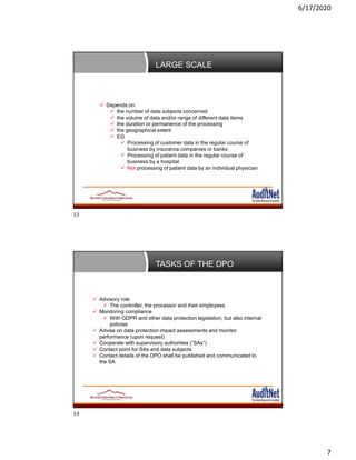 6/17/2020
7
LARGE SCALE
 Depends on:
 the number of data subjects concerned
 the volume of data and/or range of different data items
 the duration or permanence of the processing
 the geographical extent
 EG
 Processing of customer data in the regular course of
business by insurance companies or banks
 Processing of patient data in the regular course of
business by a hospital
 Not processing of patient data by an individual physician
TASKS OF THE DPO
 Advisory role
 The controller, the processor and their employees
 Monitoring compliance
 With GDPR and other data protection legislation, but also internal
policies
 Advise on data protection impact assessments and monitor
performance (upon request)
 Cooperate with supervisory authorities (“SAs”)
 Contact point for SAs and data subjects
 Contact details of the DPO shall be published and communicated to
the SA
13
14
 