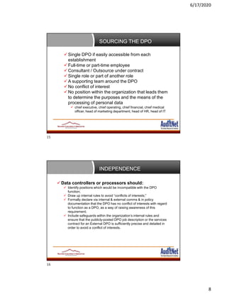6/17/2020
8
SOURCING THE DPO
 Single DPO if easily accessible from each
establishment
 Full-time or part-time employee
 Consultant / Outsource under contract
 Single role or part of another role
 A supporting team around the DPO
 No conflict of interest
 No position within the organization that leads them
to determine the purposes and the means of the
processing of personal data
 chief executive, chief operating, chief financial, chief medical
officer, head of marketing department, head of HR, head of IT
INDEPENDENCE
 Data controllers or processors should:
 Identify positions which would be incompatible with the DPO
function;
 Draw up internal rules to avoid “conflicts of interests;”
 Formally declare via internal & external comms & in policy
documentation that the DPO has no conflict of interests with regard
to function as a DPO, as a way of raising awareness of this
requirement;
 Include safeguards within the organization’s internal rules and
ensure that the publicly-posted DPO job description or the services
contract for an External DPO is sufficiently precise and detailed in
order to avoid a conflict of interests.
15
16
 