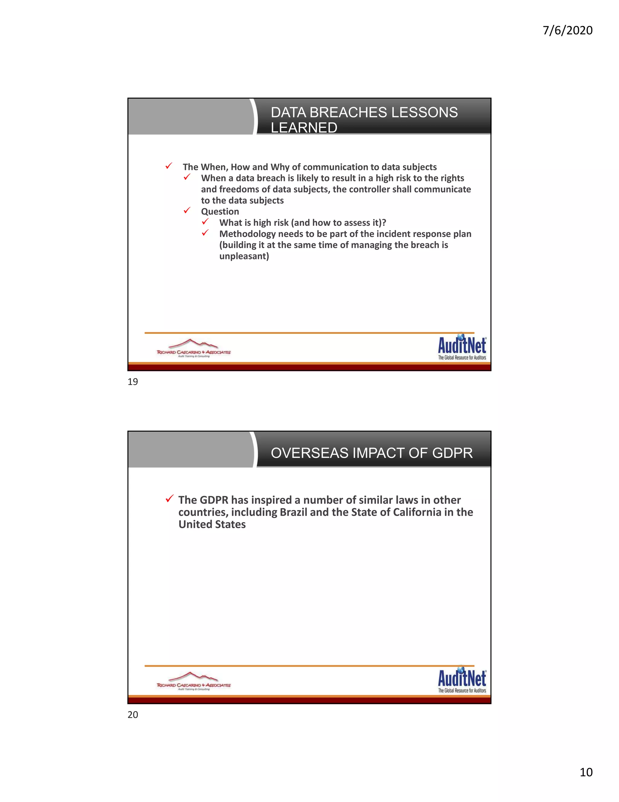 7/6/2020
10
Data Breaches: 5 lessons learned
 The When, How and Why of communication to data subjects
 When a data breach is likely to result in a high risk to the rights
and freedoms of data subjects, the controller shall communicate
to the data subjects
 Question
 What is high risk (and how to assess it)?
 Methodology needs to be part of the incident response plan
(building it at the same time of managing the breach is
unpleasant)
DATA BREACHES LESSONS
LEARNED
OVERSEAS IMPACT OF GDPR
 The GDPR has inspired a number of similar laws in other
countries, including Brazil and the State of California in the
United States
19
20
 