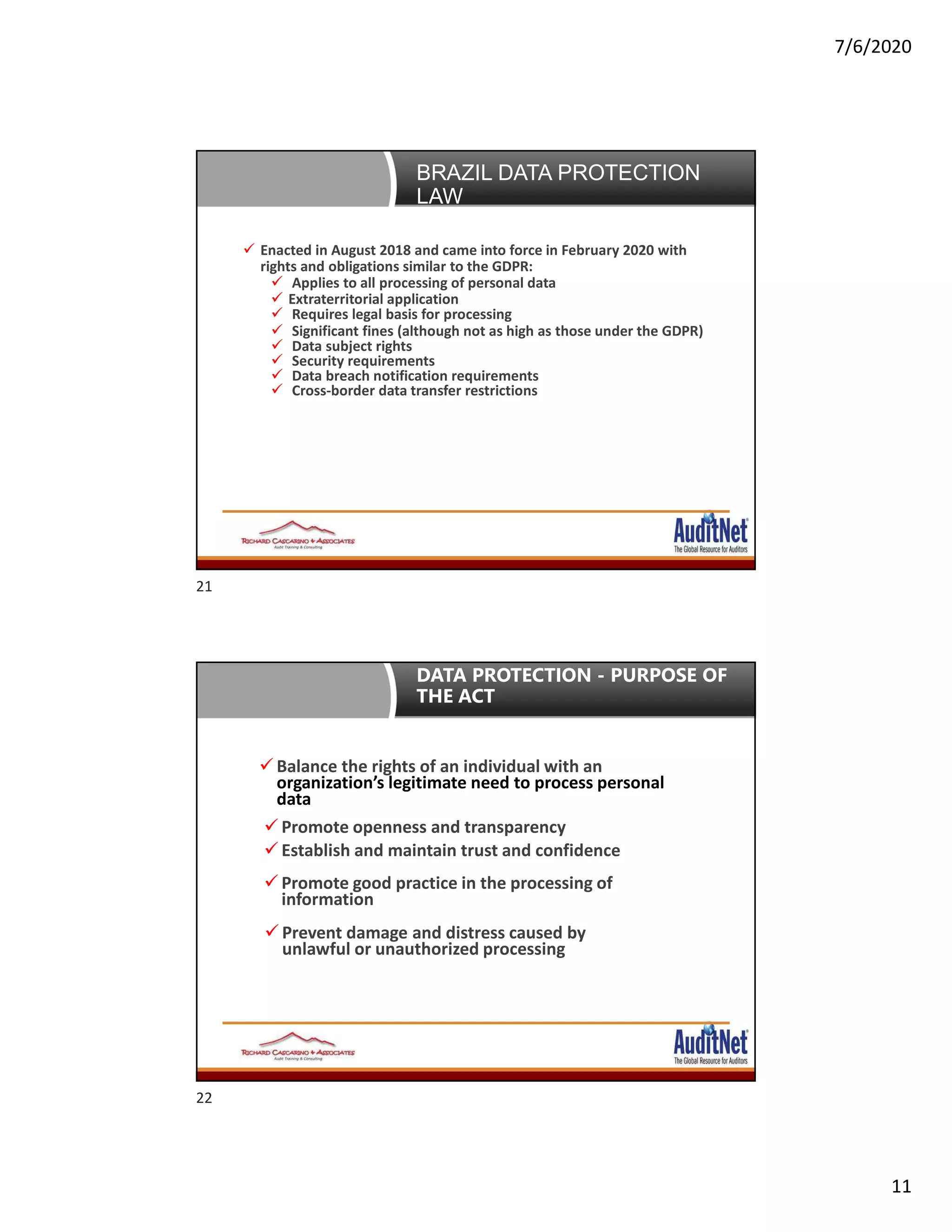 7/6/2020
11
Brazil Data Protection Law Enacted in August 2018 and came into force in February 2020 with
rights and obligations similar to the GDPR:
 Applies to all processing of personal data
 Extraterritorial application
 Requires legal basis for processing
 Significant fines (although not as high as those under the GDPR)
 Data subject rights
 Security requirements
 Data breach notification requirements
 Cross-border data transfer restrictions
BRAZIL DATA PROTECTION
LAW
 Balance the rights of an individual with an
organization’s legitimate need to process personal
data
 Promote openness and transparency
 Establish and maintain trust and confidence
 Promote good practice in the processing of
information
 Prevent damage and distress caused by
unlawful or unauthorized processing
DATA PROTECTION - PURPOSE OF
THE ACT
21
22
 