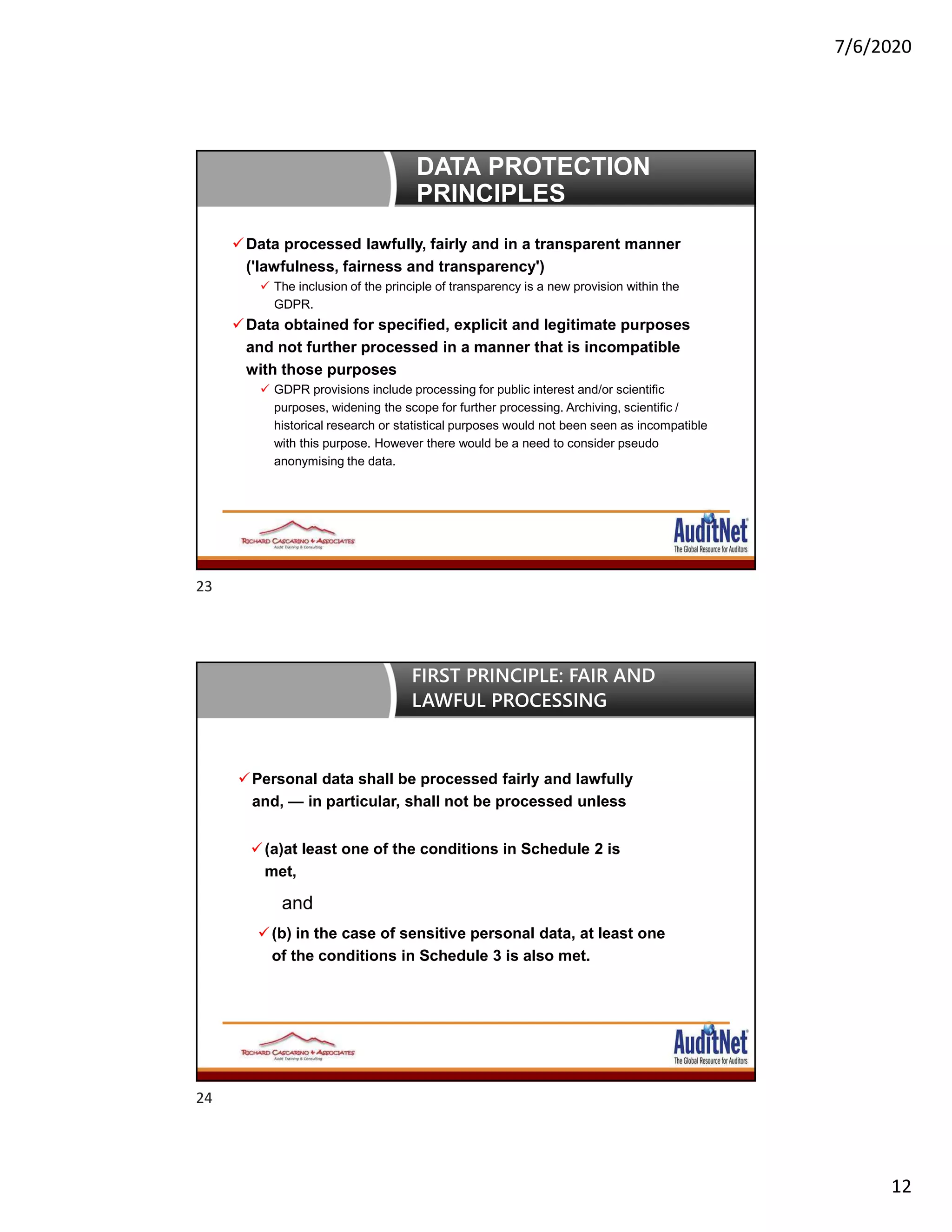 7/6/2020
12
DATA PROTECTION
PRINCIPLES
Data processed lawfully, fairly and in a transparent manner
('lawfulness, fairness and transparency')
 The inclusion of the principle of transparency is a new provision within the
GDPR.
Data obtained for specified, explicit and legitimate purposes
and not further processed in a manner that is incompatible
with those purposes
 GDPR provisions include processing for public interest and/or scientific
purposes, widening the scope for further processing. Archiving, scientific /
historical research or statistical purposes would not been seen as incompatible
with this purpose. However there would be a need to consider pseudo
anonymising the data.
Personal data shall be processed fairly and lawfully
and, — in particular, shall not be processed unless
(a)at least one of the conditions in Schedule 2 is
met,
and
(b) in the case of sensitive personal data, at least one
of the conditions in Schedule 3 is also met.
FIRST PRINCIPLE: FAIR AND
LAWFUL PROCESSING
23
24
 