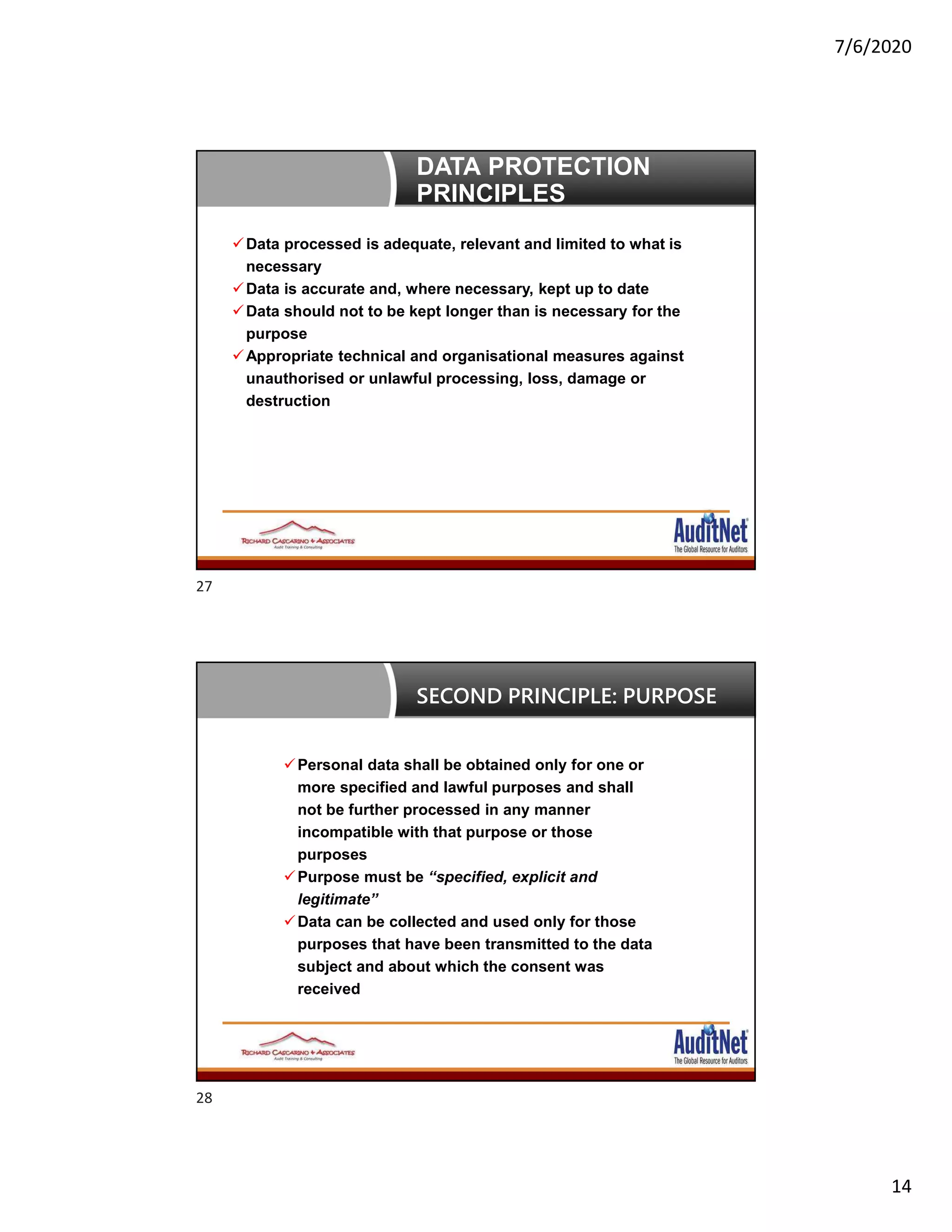 7/6/2020
14
DATA PROTECTION
PRINCIPLES
Data processed is adequate, relevant and limited to what is
necessary
Data is accurate and, where necessary, kept up to date
Data should not to be kept longer than is necessary for the
purpose
Appropriate technical and organisational measures against
unauthorised or unlawful processing, loss, damage or
destruction
Personal data shall be obtained only for one or
more specified and lawful purposes and shall
not be further processed in any manner
incompatible with that purpose or those
purposes
Purpose must be “specified, explicit and
legitimate”
Data can be collected and used only for those
purposes that have been transmitted to the data
subject and about which the consent was
received
SECOND PRINCIPLE: PURPOSE
27
28
 
