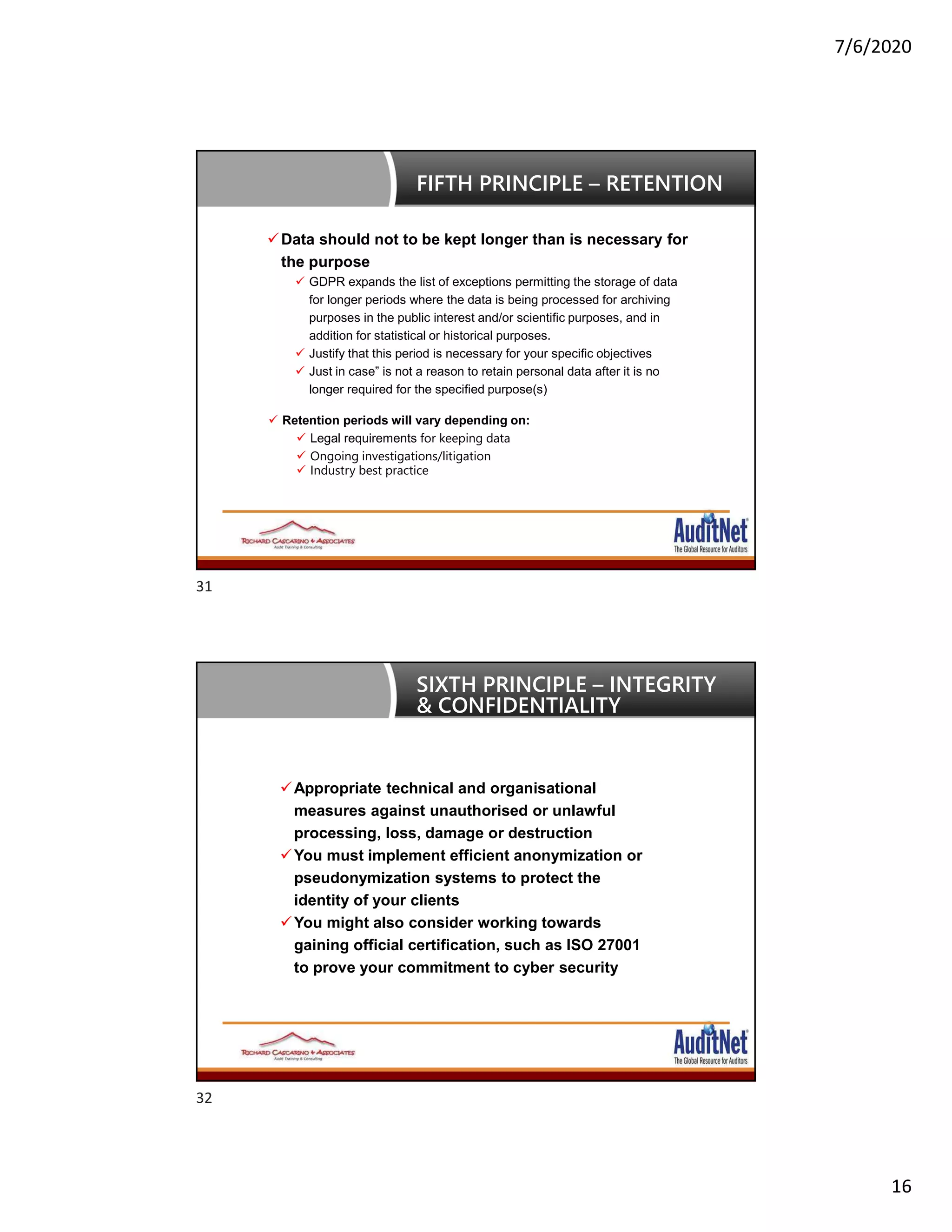 7/6/2020
16
Data should not to be kept longer than is necessary for
the purpose
 GDPR expands the list of exceptions permitting the storage of data
for longer periods where the data is being processed for archiving
purposes in the public interest and/or scientific purposes, and in
addition for statistical or historical purposes.
 Justify that this period is necessary for your specific objectives
 Just in case” is not a reason to retain personal data after it is no
longer required for the specified purpose(s)
FIFTH PRINCIPLE – RETENTION
 Retention periods will vary depending on:
 Legal requirements for keeping data
 Ongoing investigations/litigation
 Industry best practice
Appropriate technical and organisational
measures against unauthorised or unlawful
processing, loss, damage or destruction
You must implement efficient anonymization or
pseudonymization systems to protect the
identity of your clients
You might also consider working towards
gaining official certification, such as ISO 27001
to prove your commitment to cyber security
SIXTH PRINCIPLE – INTEGRITY
& CONFIDENTIALITY
31
32
 