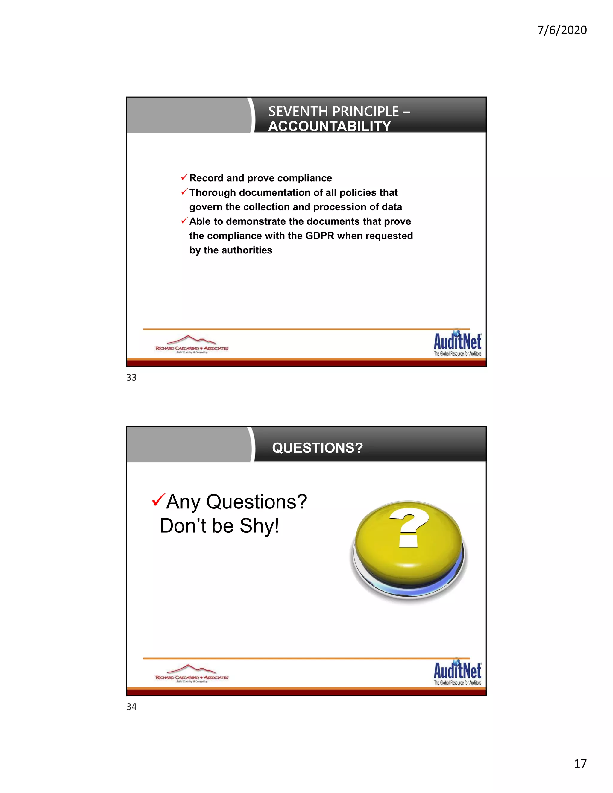 7/6/2020
17
Record and prove compliance
Thorough documentation of all policies that
govern the collection and procession of data
Able to demonstrate the documents that prove
the compliance with the GDPR when requested
by the authorities
SEVENTH PRINCIPLE –
ACCOUNTABILITY
QUESTIONS?
Any Questions?
Don’t be Shy!
33
34
 
