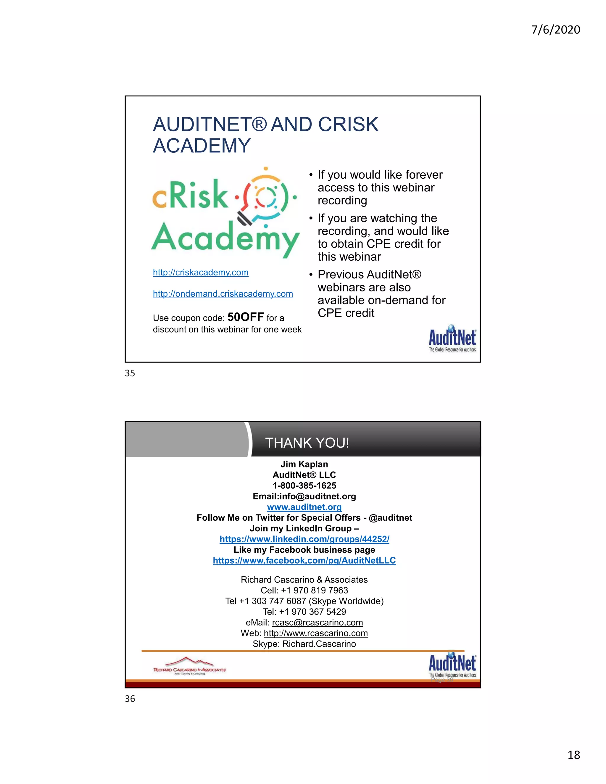 7/6/2020
18
AUDITNET® AND CRISK
ACADEMY
• If you would like forever
access to this webinar
recording
• If you are watching the
recording, and would like
to obtain CPE credit for
this webinar
• Previous AuditNet®
webinars are also
available on-demand for
CPE credit
http://criskacademy.com
http://ondemand.criskacademy.com
Use coupon code: 50OFF for a
discount on this webinar for one week
THANK YOU!
Page 36
Jim Kaplan
AuditNet® LLC
1-800-385-1625
Email:info@auditnet.org
www.auditnet.org
Follow Me on Twitter for Special Offers - @auditnet
Join my LinkedIn Group –
https://www.linkedin.com/groups/44252/
Like my Facebook business page
https://www.facebook.com/pg/AuditNetLLC
Richard Cascarino & Associates
Cell: +1 970 819 7963
Tel +1 303 747 6087 (Skype Worldwide)
Tel: +1 970 367 5429
eMail: rcasc@rcascarino.com
Web: http://www.rcascarino.com
Skype: Richard.Cascarino
35
36
 