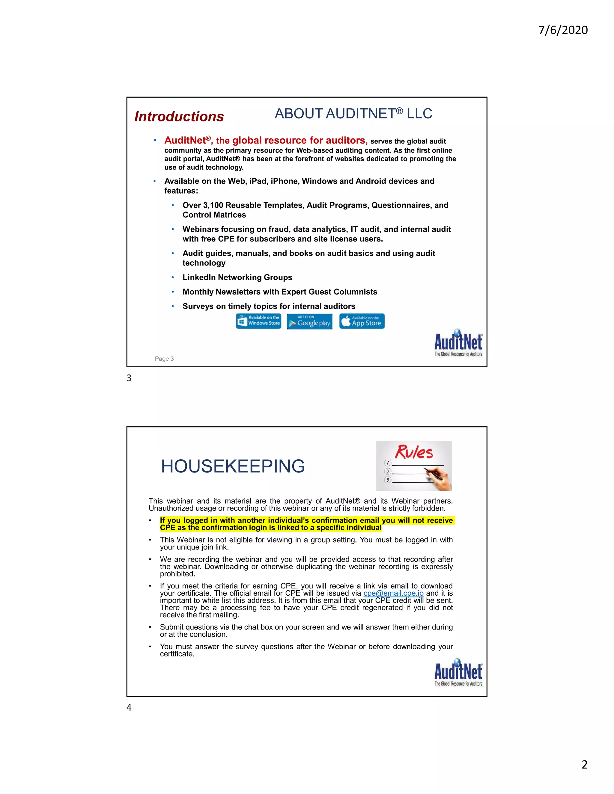 7/6/2020
2
ABOUT AUDITNET® LLC
• AuditNet®, the global resource for auditors, serves the global audit
community as the primary resource for Web-based auditing content. As the first online
audit portal, AuditNet® has been at the forefront of websites dedicated to promoting the
use of audit technology.
• Available on the Web, iPad, iPhone, Windows and Android devices and
features:
• Over 3,100 Reusable Templates, Audit Programs, Questionnaires, and
Control Matrices
• Webinars focusing on fraud, data analytics, IT audit, and internal audit
with free CPE for subscribers and site license users.
• Audit guides, manuals, and books on audit basics and using audit
technology
• LinkedIn Networking Groups
• Monthly Newsletters with Expert Guest Columnists
• Surveys on timely topics for internal auditors
Introductions
Page 3
HOUSEKEEPING
This webinar and its material are the property of AuditNet® and its Webinar partners.
Unauthorized usage or recording of this webinar or any of its material is strictly forbidden.
• If you logged in with another individual’s confirmation email you will not receive
CPE as the confirmation login is linked to a specific individual
• This Webinar is not eligible for viewing in a group setting. You must be logged in with
your unique join link.
• We are recording the webinar and you will be provided access to that recording after
the webinar. Downloading or otherwise duplicating the webinar recording is expressly
prohibited.
• If you meet the criteria for earning CPE, you will receive a link via email to download
your certificate. The official email for CPE will be issued via cpe@email.cpe.io and it is
important to white list this address. It is from this email that your CPE credit will be sent.
There may be a processing fee to have your CPE credit regenerated if you did not
receive the first mailing.
• Submit questions via the chat box on your screen and we will answer them either during
or at the conclusion.
• You must answer the survey questions after the Webinar or before downloading your
certificate.
3
4
 