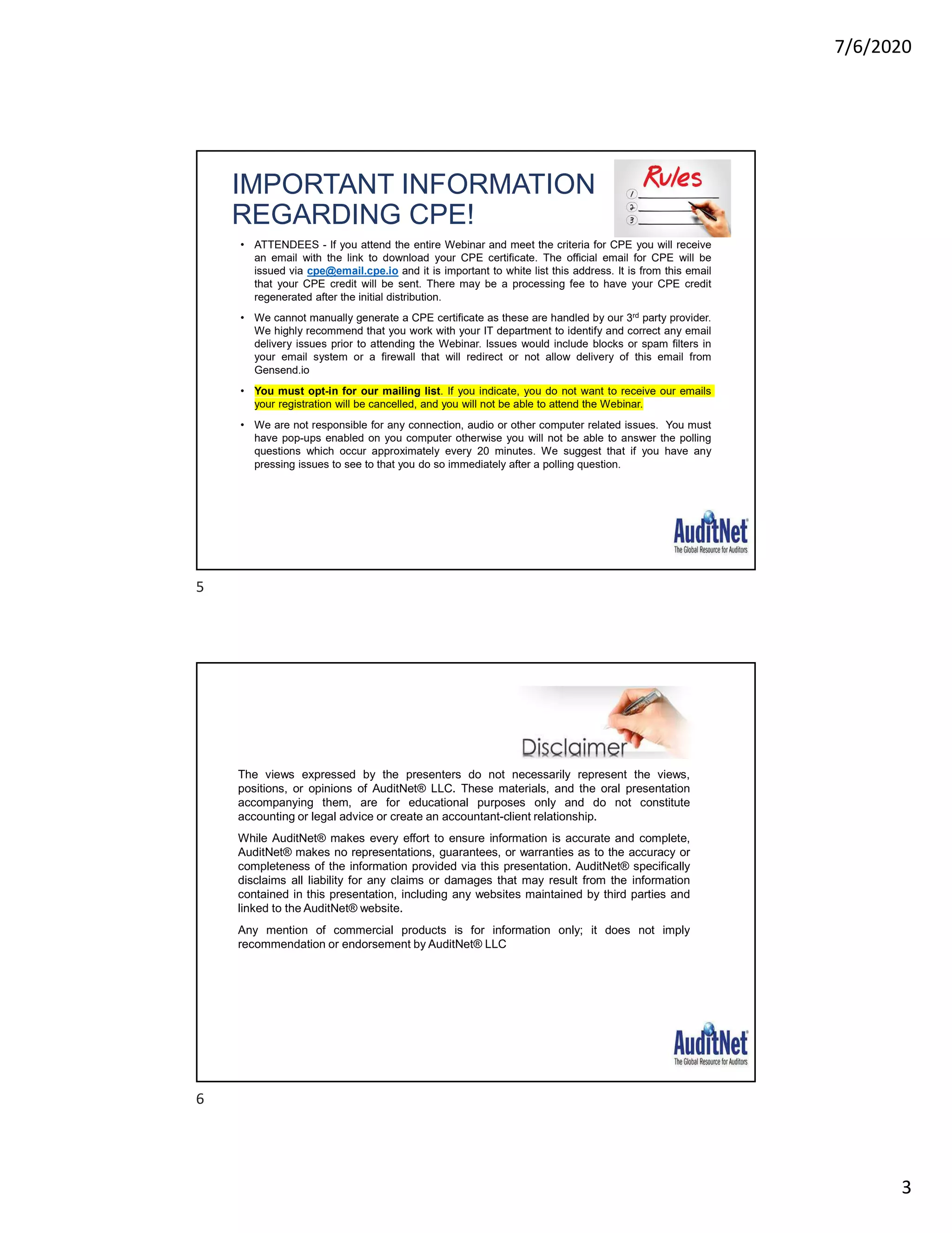 7/6/2020
3
IMPORTANT INFORMATION
REGARDING CPE!
• ATTENDEES - If you attend the entire Webinar and meet the criteria for CPE you will receive
an email with the link to download your CPE certificate. The official email for CPE will be
issued via cpe@email.cpe.io and it is important to white list this address. It is from this email
that your CPE credit will be sent. There may be a processing fee to have your CPE credit
regenerated after the initial distribution.
• We cannot manually generate a CPE certificate as these are handled by our 3rd party provider.
We highly recommend that you work with your IT department to identify and correct any email
delivery issues prior to attending the Webinar. Issues would include blocks or spam filters in
your email system or a firewall that will redirect or not allow delivery of this email from
Gensend.io
• You must opt-in for our mailing list. If you indicate, you do not want to receive our emails
your registration will be cancelled, and you will not be able to attend the Webinar.
• We are not responsible for any connection, audio or other computer related issues. You must
have pop-ups enabled on you computer otherwise you will not be able to answer the polling
questions which occur approximately every 20 minutes. We suggest that if you have any
pressing issues to see to that you do so immediately after a polling question.
The views expressed by the presenters do not necessarily represent the views,
positions, or opinions of AuditNet® LLC. These materials, and the oral presentation
accompanying them, are for educational purposes only and do not constitute
accounting or legal advice or create an accountant-client relationship.
While AuditNet® makes every effort to ensure information is accurate and complete,
AuditNet® makes no representations, guarantees, or warranties as to the accuracy or
completeness of the information provided via this presentation. AuditNet® specifically
disclaims all liability for any claims or damages that may result from the information
contained in this presentation, including any websites maintained by third parties and
linked to the AuditNet® website.
Any mention of commercial products is for information only; it does not imply
recommendation or endorsement by AuditNet® LLC
5
6
 