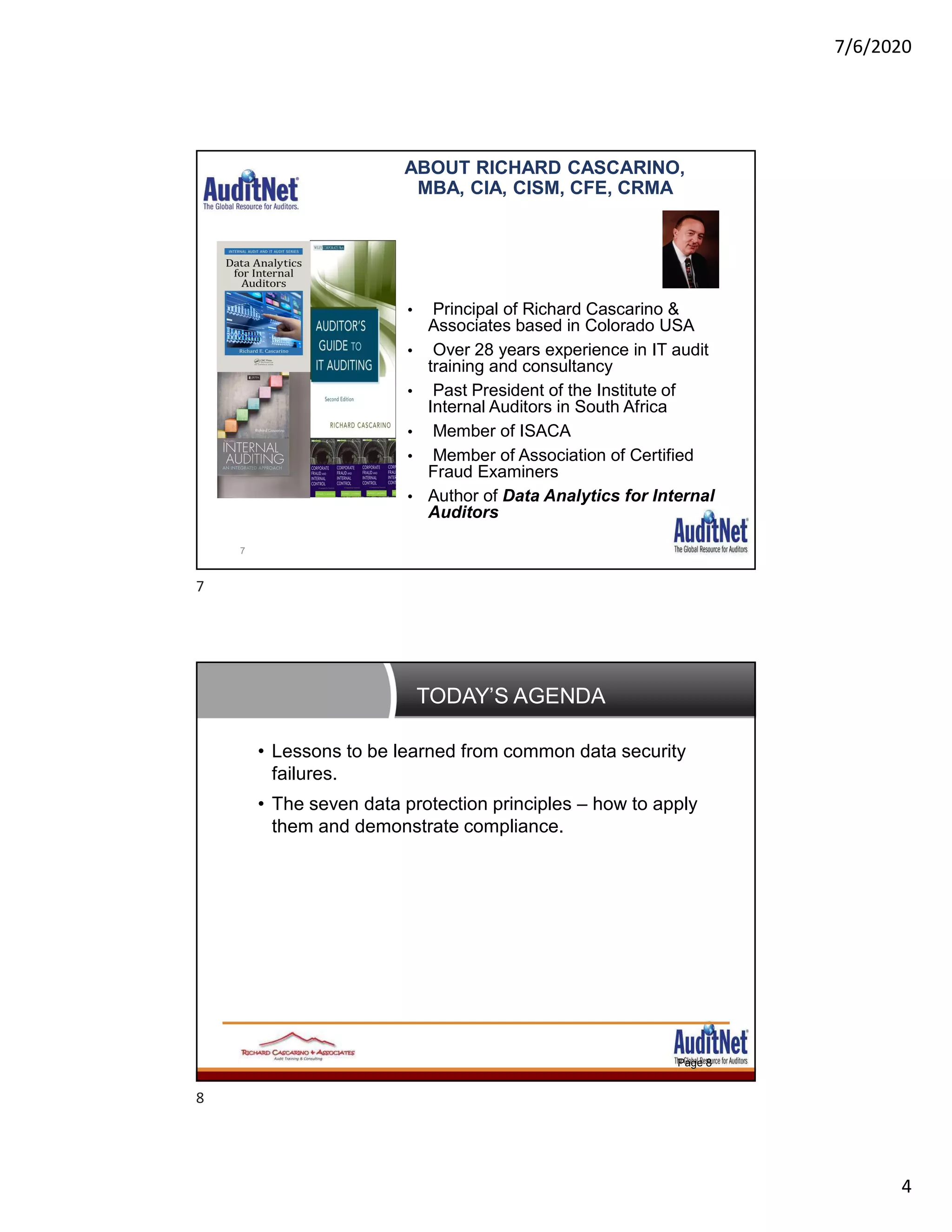 7/6/2020
4
ABOUT RICHARD CASCARINO,
MBA, CIA, CISM, CFE, CRMA
• Principal of Richard Cascarino &
Associates based in Colorado USA
• Over 28 years experience in IT audit
training and consultancy
• Past President of the Institute of
Internal Auditors in South Africa
• Member of ISACA
• Member of Association of Certified
Fraud Examiners
• Author of Data Analytics for Internal
Auditors
7
TODAY’S AGENDA
Page 8
• Lessons to be learned from common data security
failures.
• The seven data protection principles – how to apply
them and demonstrate compliance.
7
8
 