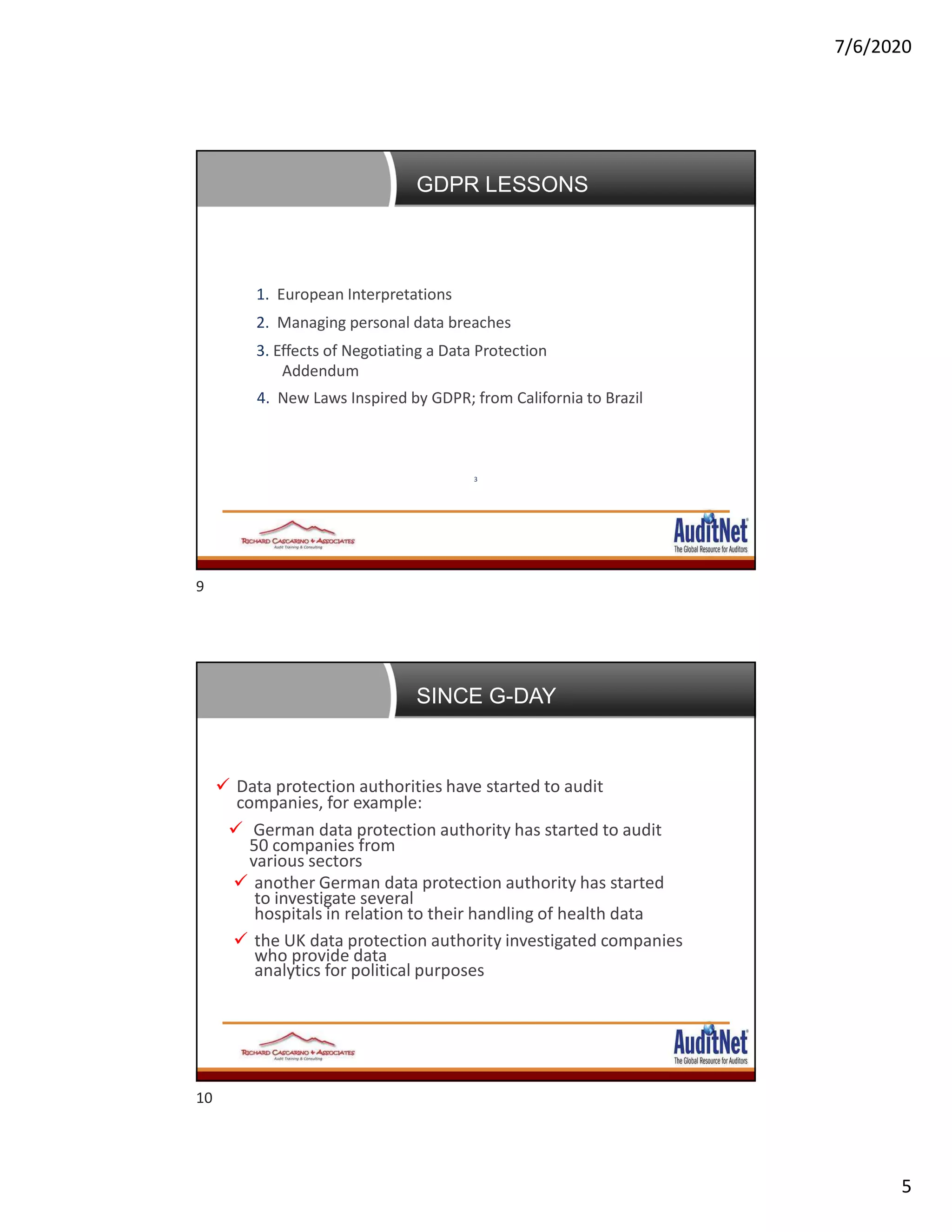 7/6/2020
5
Agenda
1. European Interpretations
2. Managing personal data breaches
3. Effects of Negotiating a Data Protection
Addendum
4. New Laws Inspired by GDPR; from California to Brazil
3
GDPR LESSONS
News, Developments and First Enforcement Trends of
GDPR Since GDPR Day
 Data protection authorities have started to audit
companies, for example:
 German data protection authority has started to audit
50 companies from
various sectors
 another German data protection authority has started
to investigate several
hospitals in relation to their handling of health data
 the UK data protection authority investigated companies
who provide data
analytics for political purposes
SINCE G-DAY
9
10
 