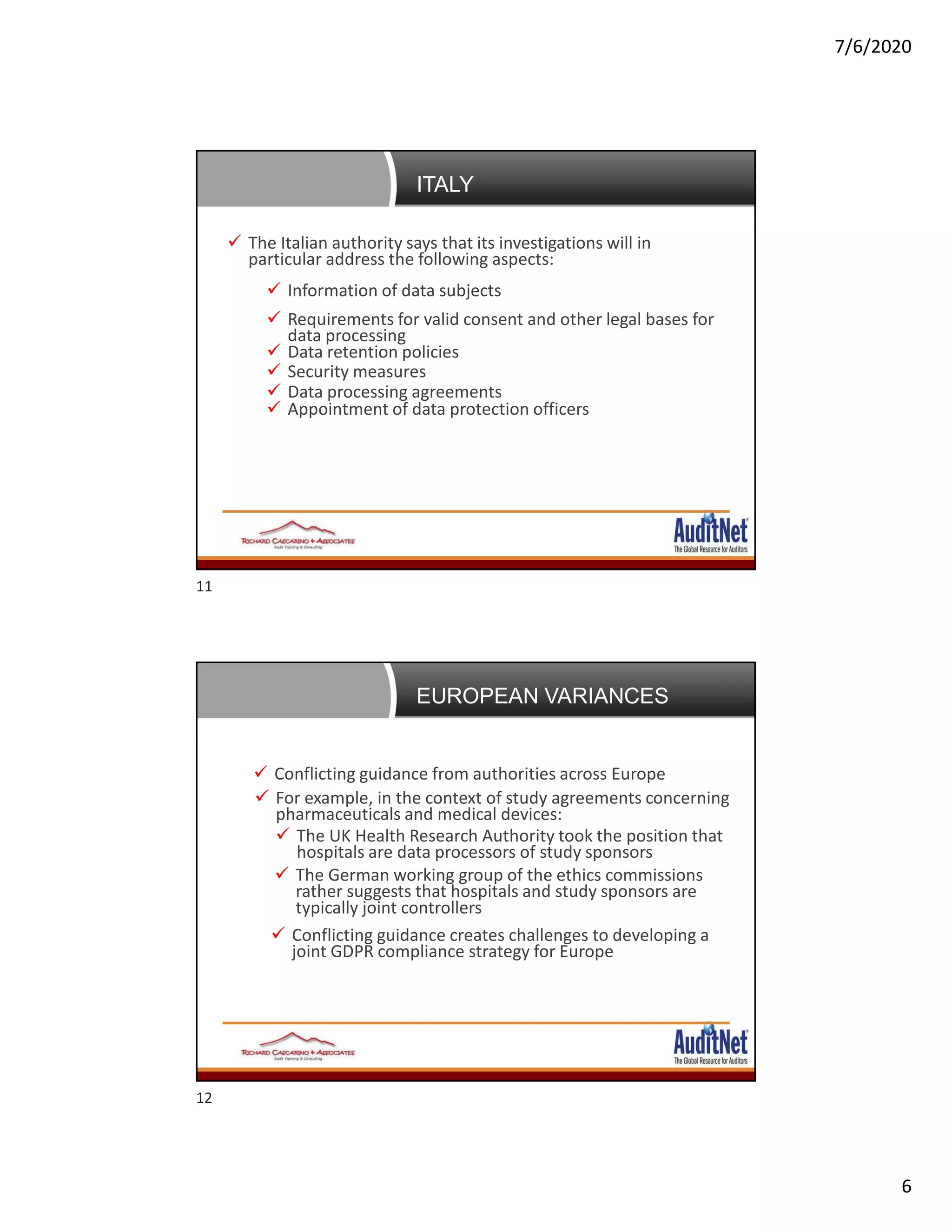 7/6/2020
6
News, Developments and First Enforcement Trends of
GDPR Since GDPR Day
 The Italian authority says that its investigations will in
particular address the following aspects:
 Information of data subjects
 Requirements for valid consent and other legal bases for
data processing
 Data retention policies
 Security measures
 Data processing agreements
 Appointment of data protection officers
ITALY
News, Developments and First Enforcement Trends of
GDPR Since GDPR Day Conflicting guidance from authorities across Europe
 For example, in the context of study agreements concerning
pharmaceuticals and medical devices:
 The UK Health Research Authority took the position that
hospitals are data processors of study sponsors
 The German working group of the ethics commissions
rather suggests that hospitals and study sponsors are
typically joint controllers
 Conflicting guidance creates challenges to developing a
joint GDPR compliance strategy for Europe
EUROPEAN VARIANCES
11
12
 