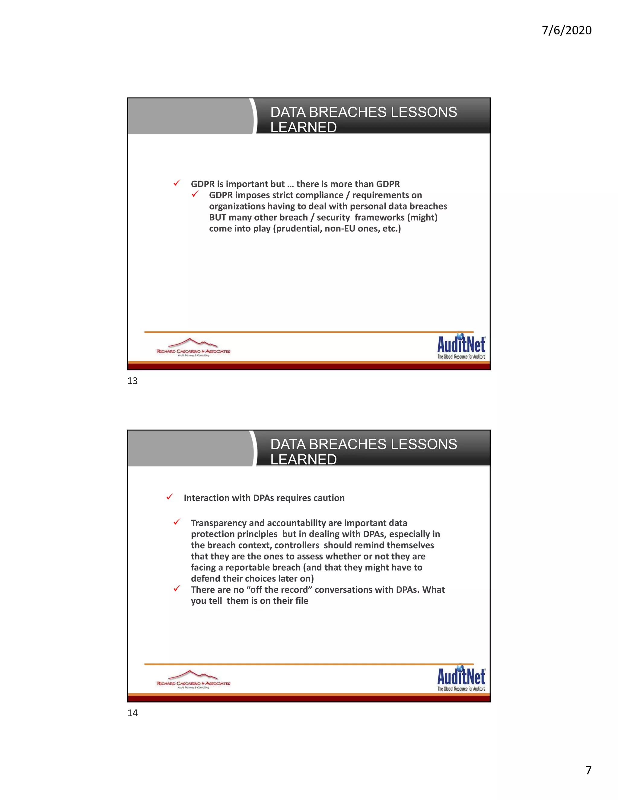 7/6/2020
7
Data Breaches: 5 lessons learned
 GDPR is important but … there is more than GDPR
 GDPR imposes strict compliance / requirements on
organizations having to deal with personal data breaches
BUT many other breach / security frameworks (might)
come into play (prudential, non-EU ones, etc.)
DATA BREACHES LESSONS
LEARNED
Data Breaches: 5 lessons learned
 Interaction with DPAs requires caution
DATA BREACHES LESSONS
LEARNED
 Transparency and accountability are important data
protection principles but in dealing with DPAs, especially in
the breach context, controllers should remind themselves
that they are the ones to assess whether or not they are
facing a reportable breach (and that they might have to
defend their choices later on)
 There are no “off the record” conversations with DPAs. What
you tell them is on their file
13
14
 