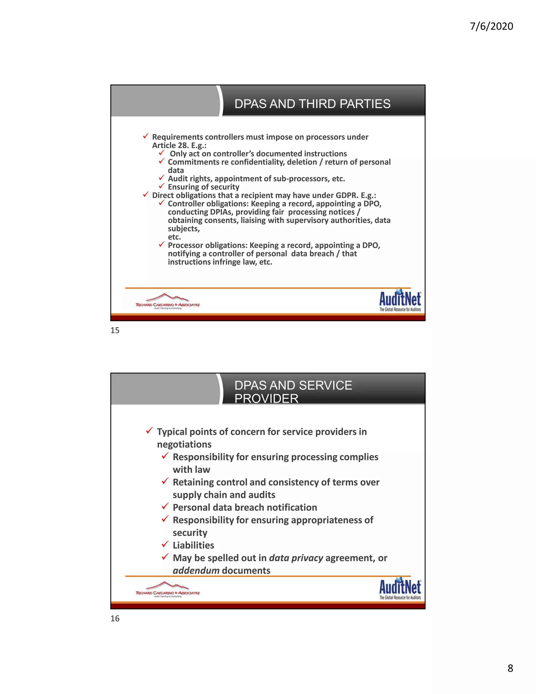 7/6/2020
8
Negotiating DPAs with Third Parties Requirements controllers must impose on processors under
Article 28. E.g.:
 Only act on controller’s documented instructions
 Commitments re confidentiality, deletion / return of personal
data
 Audit rights, appointment of sub-processors, etc.
 Ensuring of security
 Direct obligations that a recipient may have under GDPR. E.g.:
 Controller obligations: Keeping a record, appointing a DPO,
conducting DPIAs, providing fair processing notices /
obtaining consents, liaising with supervisory authorities, data
subjects,
etc.
 Processor obligations: Keeping a record, appointing a DPO,
notifying a controller of personal data breach / that
instructions infringe law, etc.
DPAS AND THIRD PARTIES
 Typical points of concern for service providers in
negotiations
 Responsibility for ensuring processing complies
with law
 Retaining control and consistency of terms over
supply chain and audits
 Personal data breach notification
 Responsibility for ensuring appropriateness of
security
 Liabilities
 May be spelled out in data privacy agreement, or
addendum documents
DPAS AND SERVICE
PROVIDER
15
16
 
