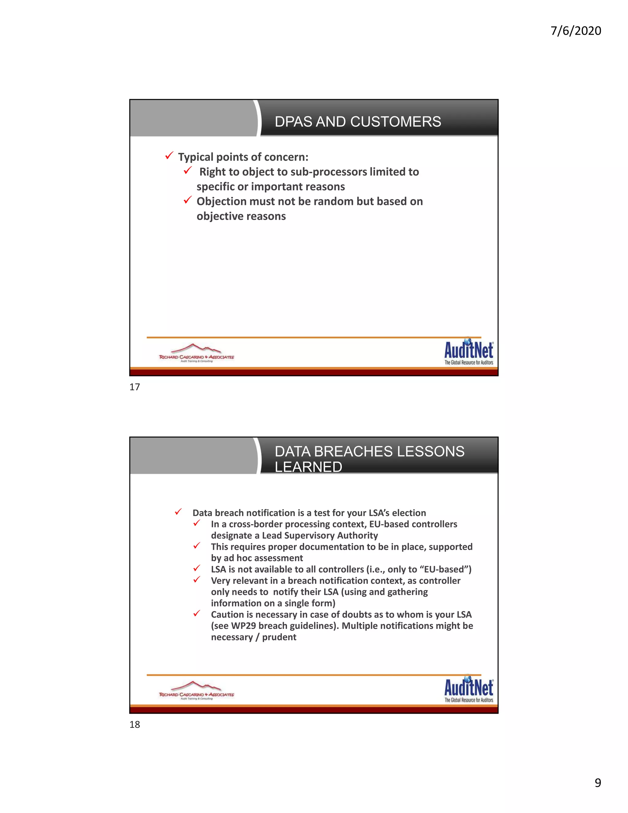 7/6/2020
9
Negotiating DPAs: The customer’s perspective Typical points of concern:
 Right to object to sub-processors limited to
specific or important reasons
 Objection must not be random but based on
objective reasons
DPAS AND CUSTOMERS
Data Breaches: 5 lessons learned
 Data breach notification is a test for your LSA’s election
 In a cross-border processing context, EU-based controllers
designate a Lead Supervisory Authority
 This requires proper documentation to be in place, supported
by ad hoc assessment
 LSA is not available to all controllers (i.e., only to “EU-based”)
 Very relevant in a breach notification context, as controller
only needs to notify their LSA (using and gathering
information on a single form)
 Caution is necessary in case of doubts as to whom is your LSA
(see WP29 breach guidelines). Multiple notifications might be
necessary / prudent
DATA BREACHES LESSONS
LEARNED
17
18
 