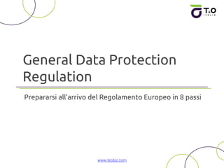General Data Protection
Regulation
Prepararsi all’arrivo del Regolamento Europeo in 8 passi
www.teobiz.com
 